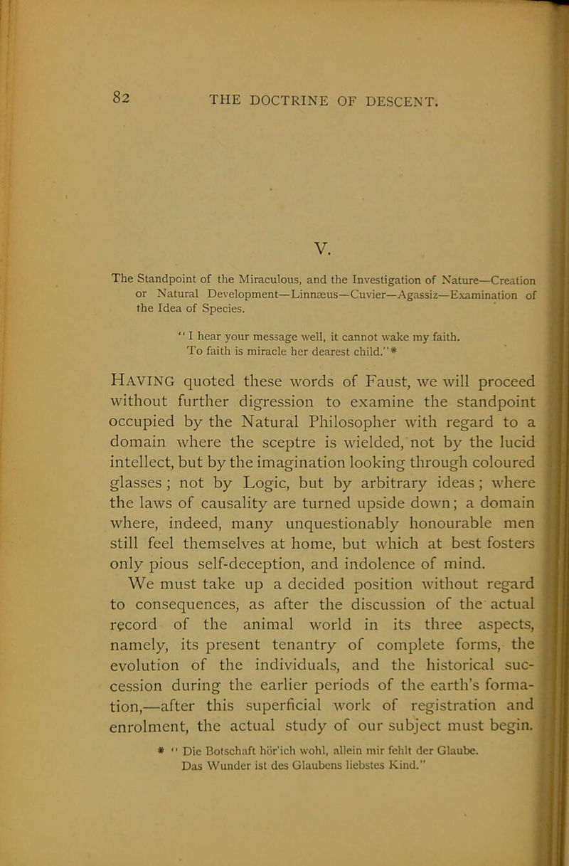 V. The Standpoint of the Miraculous, and the Investigation of Nature—Creation or Natural Development—Linnaeus—Cuvier—Agassiz—Examination of the Idea of Species. “ I hear your message well, it cannot wake my faith. To faith is miracle her dearest child.* Having quoted these words of Faust, we will proceed without further digression to examine the standpoint occupied by the Natural Philosopher with regard to a domain where the sceptre is wielded, not by the lucid intellect, but by the imagination looking through coloured glasses ; not by Logic, but by arbitrary ideas ; where the laws of causality are turned upside down; a domain where, indeed, many unquestionably honourable men still feel themselves at home, but which at best fosters only pious self-deception, and indolence of mind. We must take up a decided position without regard to consequences, as after the discussion of the actual record of the animal world in its three aspects, namely, its present tenantry of complete forms, the evolution of the individuals, and the historical suc- cession during the earlier periods of the earth’s forma- tion,—after this superficial work of registration and enrolment, the actual study of our subject must begin. * “ Die Botschaft hor'ich wohl, allein mir fehlt der Glaube. Das Wunder ist des Glaubens liebstes Kind.”