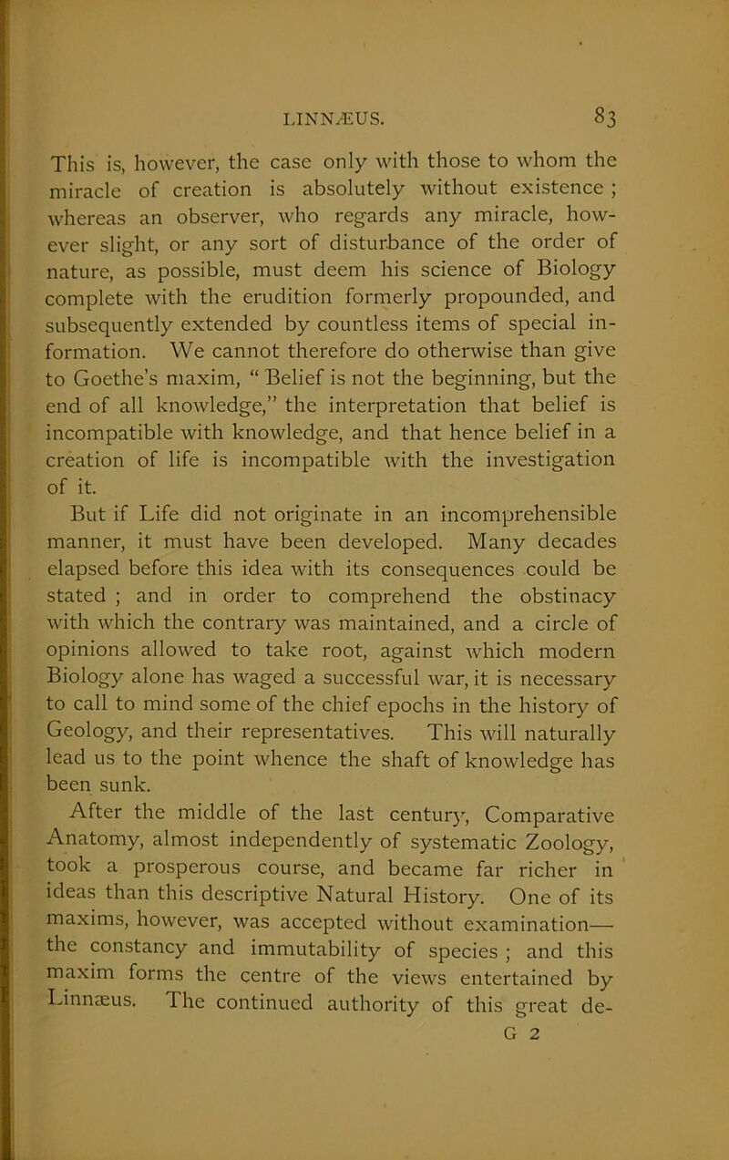 This is, however, the case only with those to whom the miracle of creation is absolutely without existence ; whereas an observer, who regards any miracle, how- ever slight, or any sort of disturbance of the order of nature, as possible, must deem his science of Biology complete with the erudition formerly propounded, and subsequently extended by countless items of special in- formation. We cannot therefore do otherwise than give to Goethe’s maxim, “ Belief is not the beginning, but the end of all knowledge,” the interpretation that belief is incompatible with knowledge, and that hence belief in a creation of life is incompatible with the investigation of it. But if Life did not originate in an incomprehensible manner, it must have been developed. Many decades elapsed before this idea with its consequences could be stated ; and in order to comprehend the obstinacy with which the contrary was maintained, and a circle of opinions allowed to take root, against which modern Biology alone has waged a successful war, it is necessary to call to mind some of the chief epochs in the history of Geology, and their representatives. This will naturally lead us to the point whence the shaft of knowledge has been sunk. After the middle of the last century, Comparative Anatomy, almost independently of systematic Zoology, took a prosperous course, and became far richer in ideas than this descriptive Natural History. One of its maxims, however, was accepted without examination— the constancy and immutability of species ; and this maxim forms the centre of the views entertained by Linnaeus. The continued authority of this great de- G 2