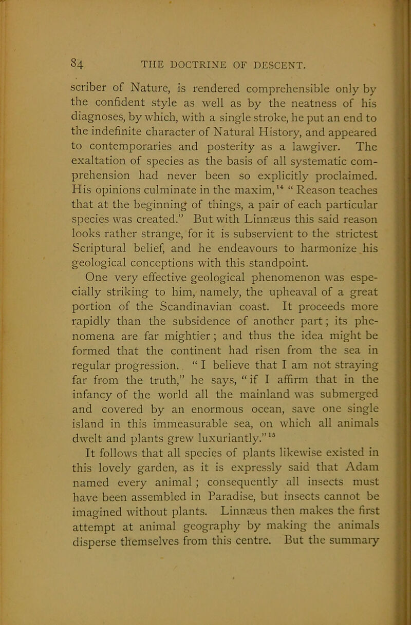 scriber of Nature, is rendered comprehensible only by the confident style as well as by the neatness of his diagnoses, by which, with a single stroke, he put an end to the indefinite character of Natural History, and appeared to contemporaries and posterity as a lawgiver. The exaltation of species as the basis of all systematic com- prehension had never been so explicitly proclaimed. His opinions culminate in the maxim,14 “ Reason teaches that at the beginning of things, a pair of each particular species was created.” But with Linnaeus this said reason looks rather strange, for it is subservient to the strictest Scriptural belief, and he endeavours to harmonize his geological conceptions with this standpoint. One very effective geological phenomenon was espe- cially striking to him, namely, the upheaval of a great portion of the Scandinavian coast. It proceeds more rapidly than the subsidence of another part; its phe- nomena are far mightier ; and thus the idea might be formed that the continent had risen from the sea in regular progression. “ I believe that I am not straying far from the truth,” he says, “ if I affirm that in the infancy of the world all the mainland was submerged and covered by an enormous ocean, save one single island in this immeasurable sea, on which all animals dwelt and plants grew luxuriantly.”15 It follows that all species of plants likewise existed in this lovely garden, as it is expressly said that Adam named every animal ; consequently all insects must have been assembled in Paradise, but insects cannot be imagined without plants. Linnaeus then makes the first attempt at animal geography by making the animals disperse themselves from this centre. But the summary