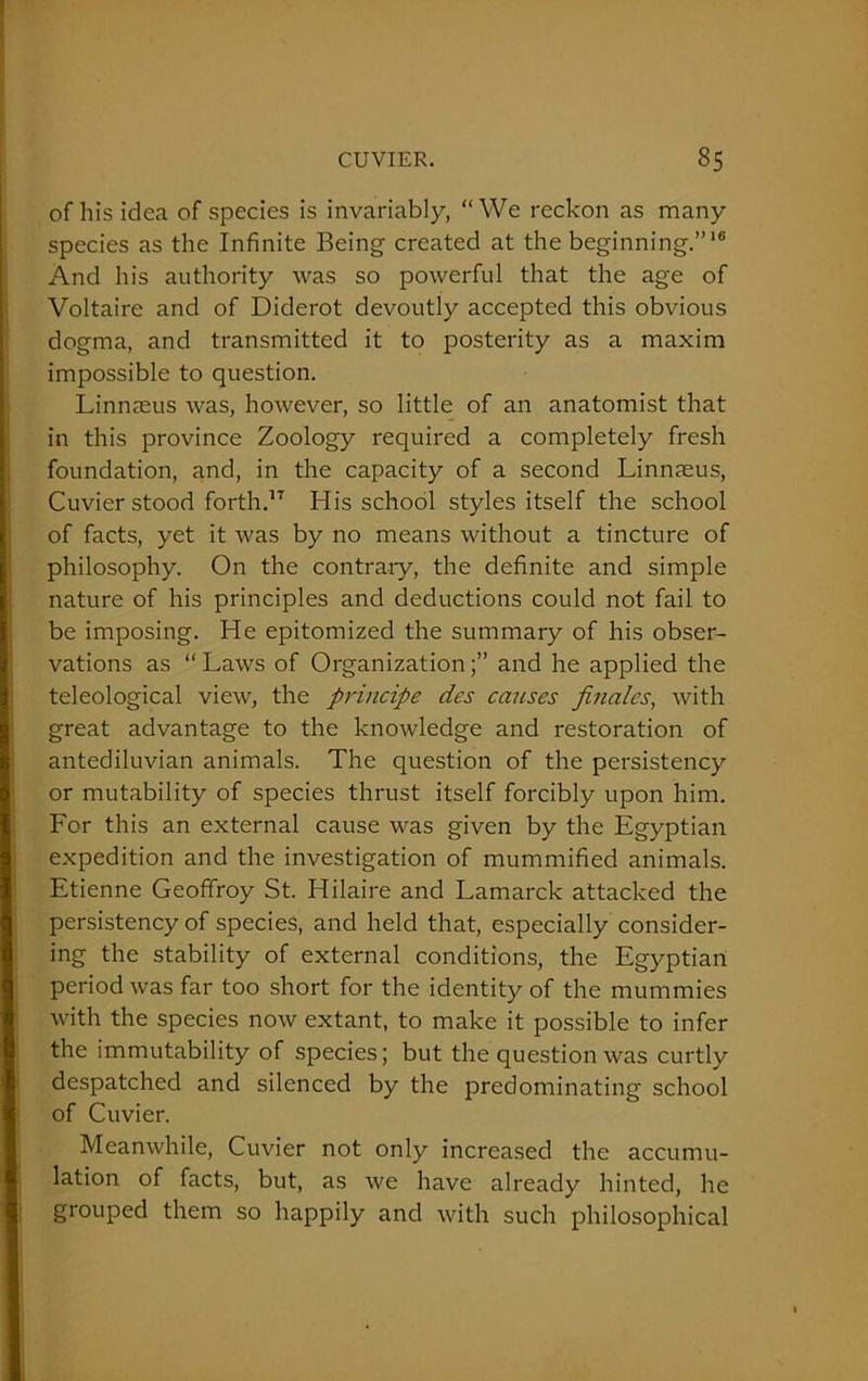 of his idea of species is invariably, “We reckon as many species as the Infinite Being created at the beginning.”16 And his authority was so powerful that the age of Voltaire and of Diderot devoutly accepted this obvious dogma, and transmitted it to posterity as a maxim impossible to question. Linnaeus was, however, so little of an anatomist that in this province Zoology required a completely fresh foundation, and, in the capacity of a second Linnaeus, Cuvier stood forth.17 His school styles itself the school of facts, yet it was by no means without a tincture of philosophy. On the contrary, the definite and simple nature of his principles and deductions could not fail to be imposing. He epitomized the summary of his obser- vations as “Laws of Organization;” and he applied the teleological view, the principe des causes finales, with great advantage to the knowledge and restoration of antediluvian animals. The question of the persistency or mutability of species thrust itself forcibly upon him. For this an external cause was given by the Egyptian expedition and the investigation of mummified animals. Etienne Geoffroy St. Hilaire and Lamarck attacked the persistency of species, and held that, especially consider- ing the stability of external conditions, the Egyptian period was far too short for the identity of the mummies with the species now extant, to make it possible to infer the immutability of species; but the question was curtly despatched and silenced by the predominating school of Cuvier. Meanwhile, Cuvier not only increased the accumu- lation of facts, but, as we have already hinted, he grouped them so happily and with such philosophical