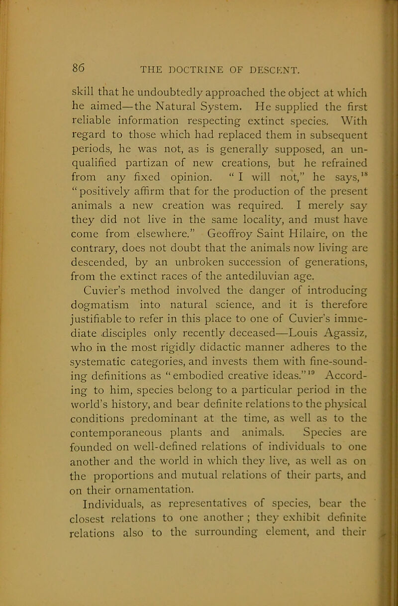 skill that he undoubtedly approached the object at which he aimed—the Natural System. He supplied the first reliable information respecting extinct species. With regard to those which had replaced them in subsequent periods, he was not, as is generally supposed, an un- qualified partizan of new creations, but he refrained from any fixed opinion. “ I will not,” he says,18 “ positively affirm that for the production of the present animals a new creation was required. I merely say they did not live in the same locality, and must have come from elsewhere.” Geoffroy Saint Hilaire, on the contrary, does not doubt that the animals now living are descended, by an unbroken succession of generations, from the extinct races of the antediluvian age. Cuvier’s method involved the danger of introducing dogmatism into natural science, and it is therefore justifiable to refer in this place to one of Cuvier’s imme- diate disciples only recently deceased—Louis Agassiz, who in the most rigidly didactic manner adheres to the systematic categories, and invests them with fine-sound- ing definitions as “embodied creative ideas.”10 Accord- ing to him, species belong to a particular period in the world’s history, and bear definite relations to the physical conditions predominant at the time, as well as to the contemporaneous plants and animals. Species are founded on well-defined relations of individuals to one another and the world in which they live, as well as on the proportions and mutual relations of their parts, and on their ornamentation. Individuals, as representatives of species, bear the closest relations to one another ; they exhibit definite relations also to the surrounding element, and their