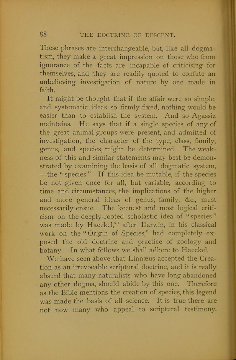 These phrases are interchangeable, but, like all dogma- tism, they make a great impression on those who from ignorance of the facts are incapable of criticising for themselves, and they are readily quoted to confute an unbelieving investigation of nature by one made in faith. It might be thought that if the affair were so simple, and systematic ideas so firmly fixed, nothing would be easier than to establish the system. And so Agassiz maintains. He says that if a single species of any of the great animal groups were present, and admitted of investigation, the character of the type, class, family, genus, and species, might be determined. The weak- ness of this and similar statements may best be demon- strated by examining the basis of all dogmatic system, —the “ species.” If this idea be mutable, if the species be not given once for all, but variable, according to time and circumstances, the implications of the higher and more general ideas of genus, family, &c., must necessarily ensue. The keenest and most logical criti- cism on the deeply-rooted scholastic idea of “ species ” was made by Haeckel/0 after Darwin, in his classical work on the “ Origin of Species,” had completely ex- posed the old doctrine and practice of zoology and botany. In what follows we shall adhere to Haeckel. We have seen above that Linnaeus accepted the Crea- tion as an irrevocable scriptural doctrine, and it is really absurd that many naturalists who have long abandoned any other dogma, should abide by this one. Therefore as the Bible mentions the creation of species, this legend was made the basis of all science. It is true there are not now many who appeal to scriptural testimony.