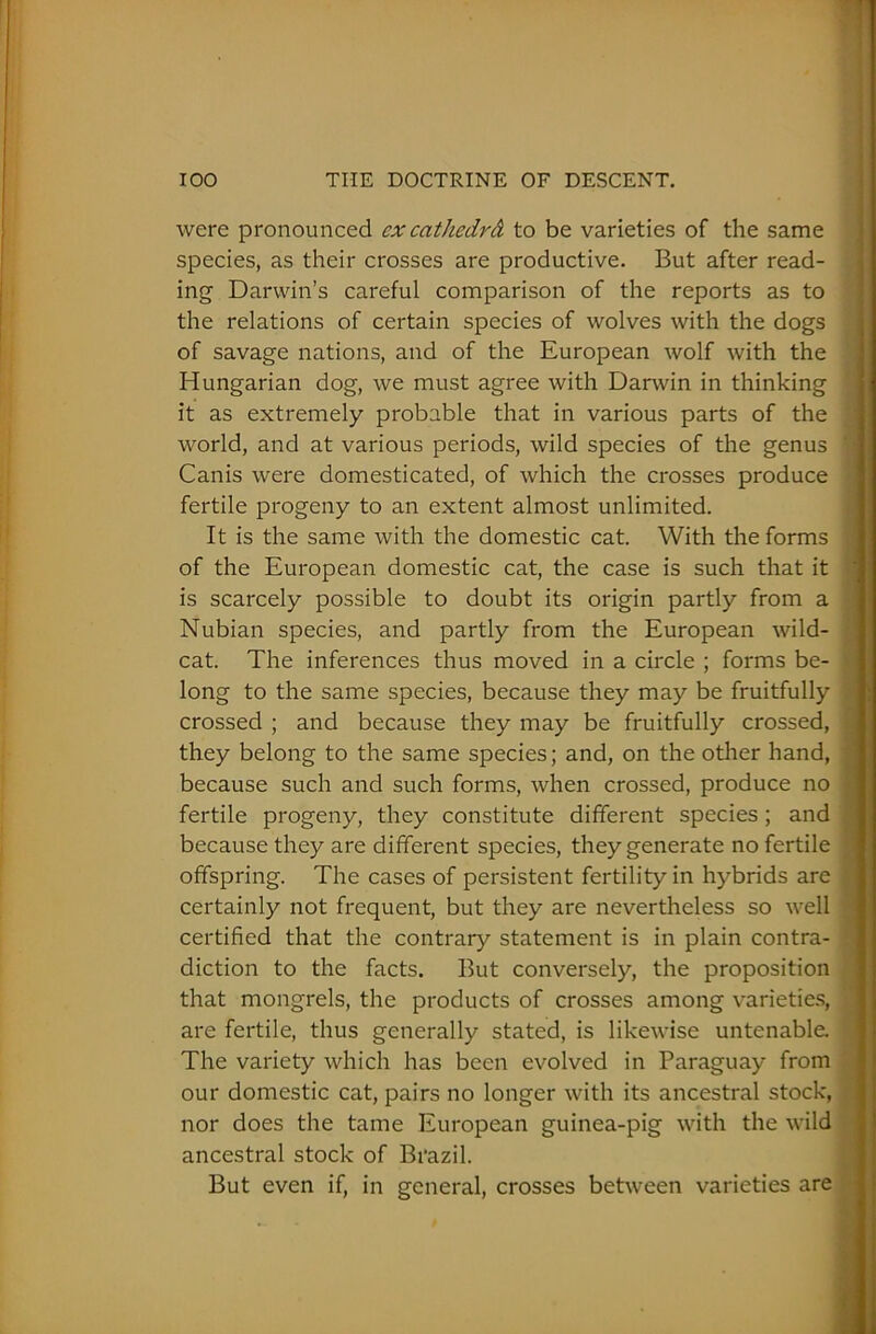 were pronounced cx cathedrA to be varieties of the same species, as their crosses are productive. But after read- ing Darwin’s careful comparison of the reports as to the relations of certain species of wolves with the dogs of savage nations, and of the European wolf with the Hungarian dog, we must agree with Darwin in thinking it as extremely probable that in various parts of the world, and at various periods, wild species of the genus 1 Canis were domesticated, of which the crosses produce fertile progeny to an extent almost unlimited. It is the same with the domestic cat. With the forms of the European domestic cat, the case is such that it is scarcely possible to doubt its origin partly from a Nubian species, and partly from the European wild- ? cat. The inferences thus moved in a circle ; forms be- long to the same species, because they may be fruitfully crossed ; and because they may be fruitfully crossed, • they belong to the same species; and, on the other hand, because such and such forms, when crossed, produce no fertile progeny, they constitute different species; and because they are different species, they generate no fertile offspring. The cases of persistent fertility in hybrids are | certainly not frequent, but they are nevertheless so well certified that the contrary statement is in plain contra- diction to the facts. But conversely, the proposition that mongrels, the products of crosses among varieties, 1; are fertile, thus generally stated, is likewise untenable. The variety which has been evolved in Paraguay from our domestic cat, pairs no longer with its ancestral stock, f nor does the tame European guinea-pig with the wild ancestral stock of Brazil. But even if, in general, crosses between varieties are