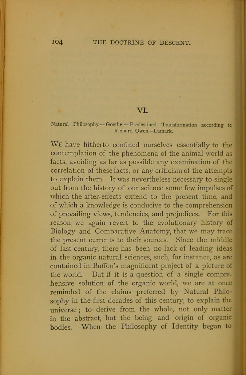 VI. Natural Philosophy — Goethe — Predestined Transformation according ta Richard Owen—Lamark. We have hitherto confined ourselves essentially to the contemplation of the phenomena of the animal world as facts, avoiding as far as possible any examination of the correlation of these facts, or any criticism of the attempts to explain them. It was nevertheless necessary to single out from the history of our science some few impulses of which the after-effects extend to the present time, and of which a knowledge is conducive to the comprehension of prevailing views, tendencies, and prejudices. For this reason we again revert to the evolutionary history of Biology and Comparative Anatomy, that we may trace the present currents to their sources. Since the middle of last century, there has been no lack of leading ideas in the organic natural sciences, such, for instance, as are contained in Buffon’s magnificent project of a picture of the world. But if it is a question of a single compre- hensive solution of the organic world, we are at once reminded of the claims preferred by Natural Philo- sophy in the first decades of this century, to explain the universe; to derive from the whole, not only matter in the abstract, but the being and origin of organic bodies. When the Philosophy of Identity began to