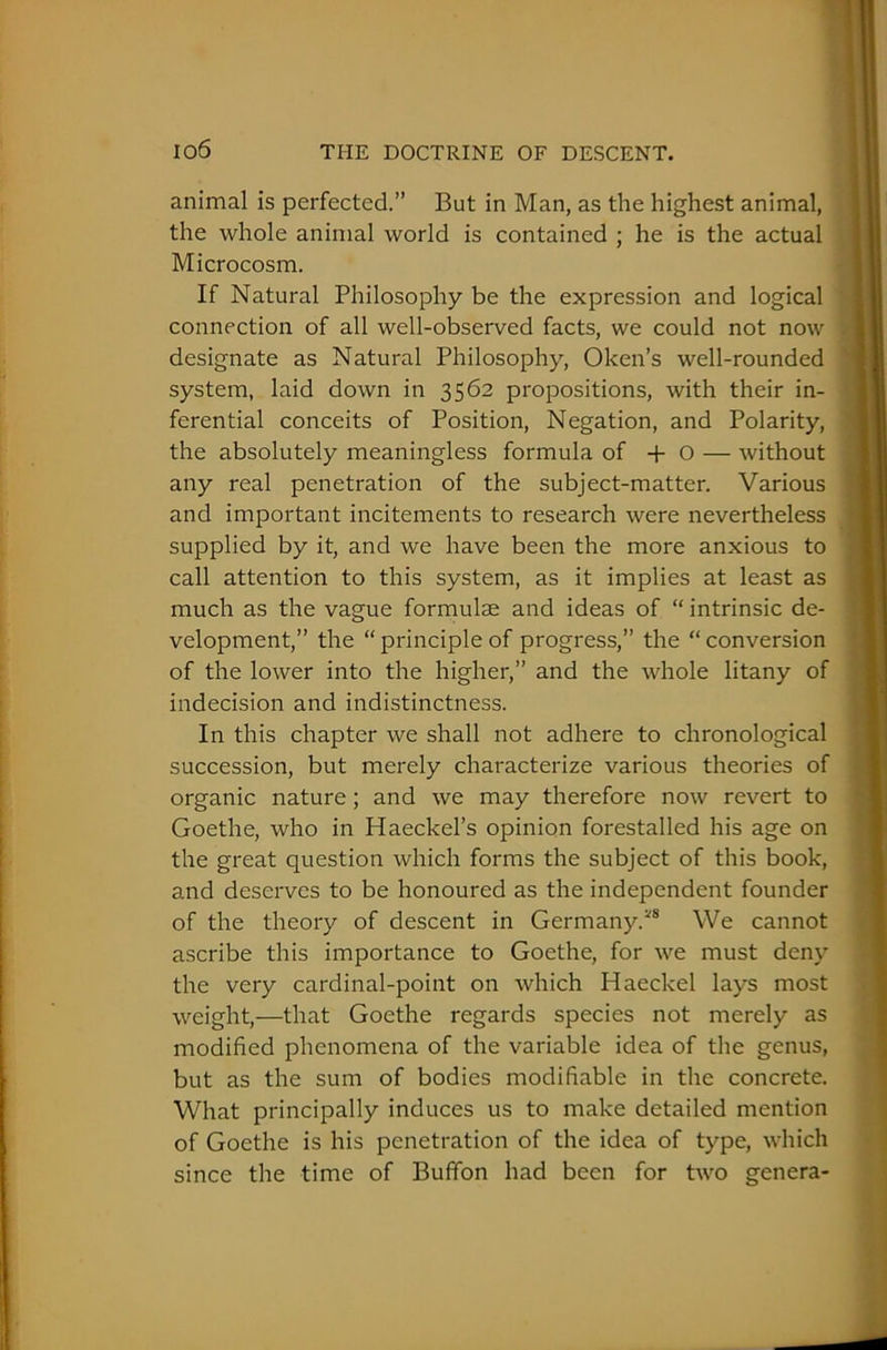 animal is perfected.” But in Man, as the highest animal, the whole animal world is contained ; he is the actual Microcosm. If Natural Philosophy be the expression and logical connection of all well-observed facts, we could not now designate as Natural Philosophy, Oken’s well-rounded system, laid down in 3562 propositions, with their in- ferential conceits of Position, Negation, and Polarity, the absolutely meaningless formula of +0 — without any real penetration of the subject-matter. Various and important incitements to research were nevertheless supplied by it, and we have been the more anxious to call attention to this system, as it implies at least as much as the vague formulae and ideas of “ intrinsic de- velopment,” the “principle of progress,” the “conversion of the lower into the higher,” and the whole litany of indecision and indistinctness. In this chapter we shall not adhere to chronological succession, but merely characterize various theories of organic nature; and we may therefore now revert to Goethe, who in Haeckel’s opinion forestalled his age on the great question which forms the subject of this book, and deserves to be honoured as the independent founder of the theory of descent in Germany/8 We cannot ascribe this importance to Goethe, for we must deny the very cardinal-point on which Haeckel lays most weight,—that Goethe regards species not merely as modified phenomena of the variable idea of the genus, but as the sum of bodies modifiable in the concrete. What principally induces us to make detailed mention of Goethe is his penetration of the idea of type, which since the time of Bufifon had been for two genera-