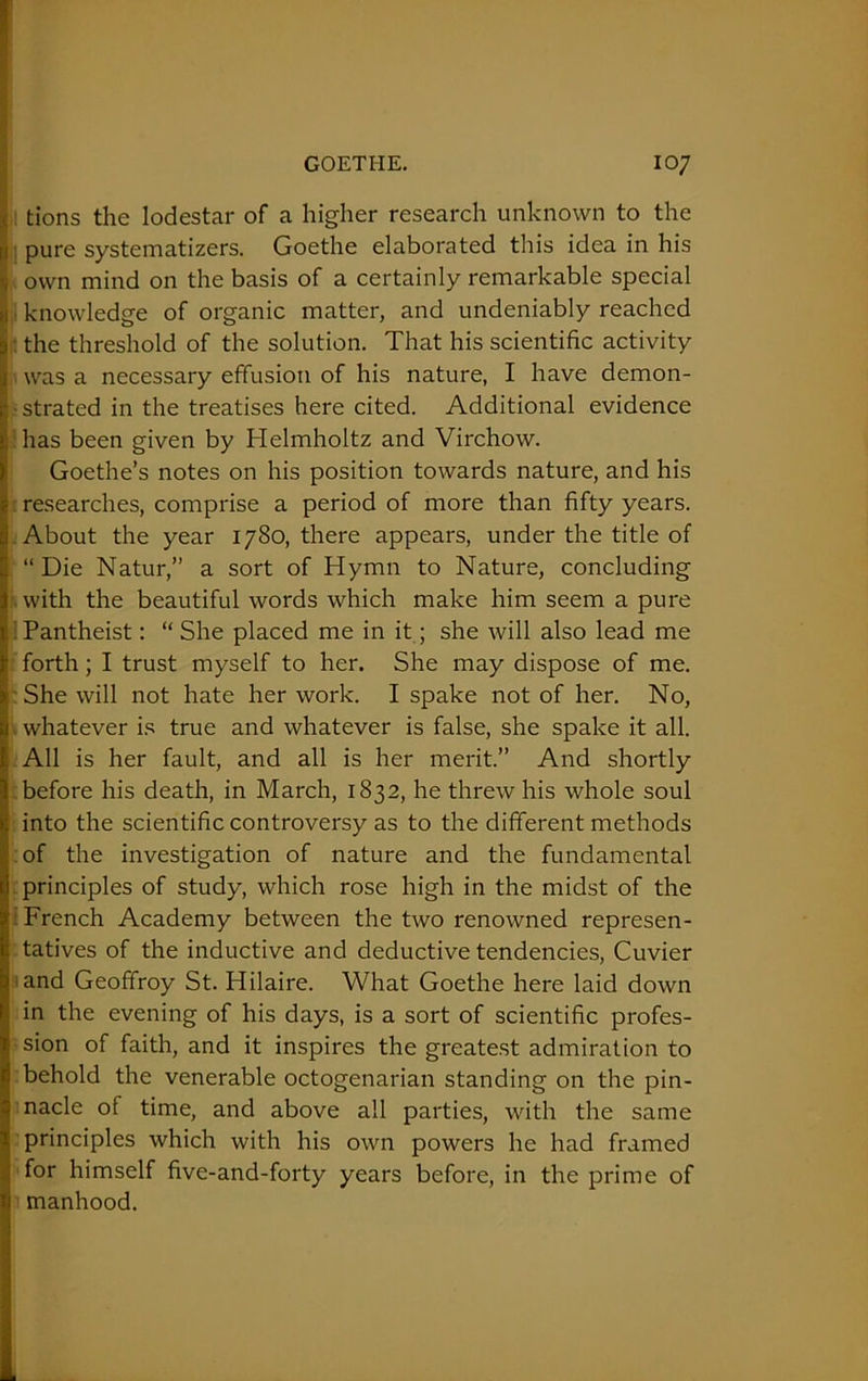 tions the lodestar of a higher research unknown to the pure systematizers. Goethe elaborated this idea in his own mind on the basis of a certainly remarkable special knowledge of organic matter, and undeniably reached : the threshold of the solution. That his scientific activity was a necessary effusion of his nature, I have demon- strated in the treatises here cited. Additional evidence has been given by Helmholtz and Virchow. Goethe’s notes on his position towards nature, and his researches, comprise a period of more than fifty years. About the year 1780, there appears, under the title of “ Die Natur,” a sort of Hymn to Nature, concluding with the beautiful words which make him seem a pure Pantheist: “ She placed me in it; she will also lead me forth; I trust myself to her. She may dispose of me. She will not hate her work. I spake not of her. No, whatever is true and whatever is false, she spake it all. All is her fault, and all is her merit.” And shortly before his death, in March, 1832, he threw his whole soul into the scientific controversy as to the different methods of the investigation of nature and the fundamental principles of study, which rose high in the midst of the French Academy between the two renowned represen- : tatives of the inductive and deductive tendencies, Cuvier and Geoffroy St. Hilaire. What Goethe here laid down in the evening of his days, is a sort of scientific profes- sion of faith, and it inspires the greatest admiration to behold the venerable octogenarian standing on the pin- nacle of time, and above all parties, with the same principles which with his own powers he had framed for himself five-and-forty years before, in the prime of manhood. I