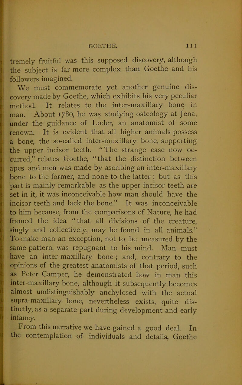 tremely fruitful was this supposed discovery, although the subject is far more complex than Goethe and his followers imagined. We must commemorate yet another genuine dis- covery made by Goethe, which exhibits his very peculiar method. It relates to the inter-maxillary bone in man. About 1780, he was studying osteology at Jena, under the guidance of Loder, an anatomist of some renown. It is evident that all higher animals possess a bone, the so-called inter-maxillary bone, supporting the upper incisor teeth. “The strange case now oc- curred,” relates Goethe, “that the distinction between apes and men was made by ascribing an inter-maxillary bone to the former, and none to the latter ; but as this part is mainly remarkable as the upper incisor teeth are set in it, it was inconceivable how man should have the incisor teeth and lack the bone.” It was inconceivable to him because, from the comparisons of Nature, he had framed the idea “ that all divisions of the creature, singly and collectively, may be found in all animals.” To make man an exception, not to be measured by the same pattern, was repugnant to his mind. Man must have an inter-maxillary bone; and, contrary to the opinions of the greatest anatomists of that period, such as Peter Camper, he demonstrated how in man this inter-maxillary bone, although it subsequently becomes almost undistinguishably anchylosed with the actual supra-maxillary bone, nevertheless exists, quite dis- tinctly, as a separate part during development and early infancy. From this narrative we have gained a good deal. In the contemplation of individuals and details, Goethe