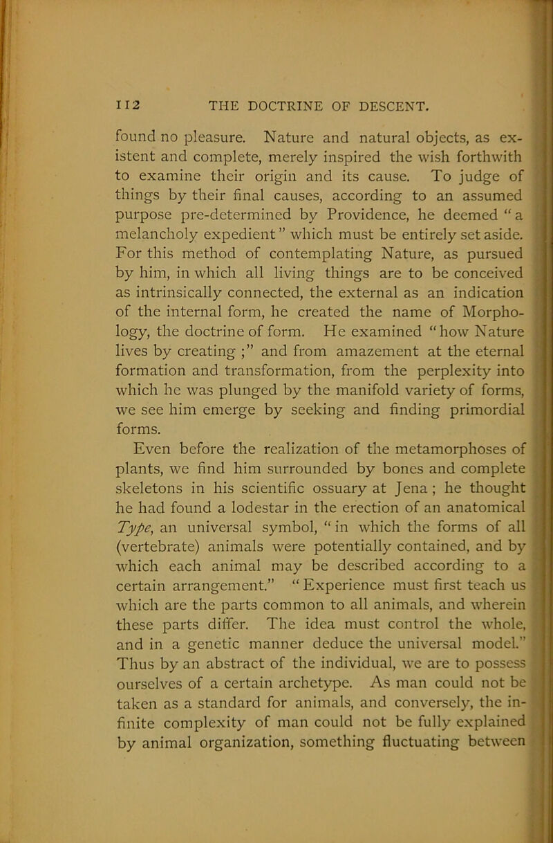 found no pleasure. Nature and natural objects, as ex- istent and complete, merely inspired the wish forthwith to examine their origin and its cause. To judge of things by their final causes, according to an assumed purpose pre-determined by Providence, he deemed “ a melancholy expedient ” which must be entirely set aside. , For this method of contemplating Nature, as pursued by him, in which all living things are to be conceived as intrinsically connected, the external as an indication of the internal form, he created the name of Morpho- logy, the doctrine of form. He examined “how Nature : lives by creating and from amazement at the eternal formation and transformation, from the perplexity into which he was plunged by the manifold variety of forms, ! we see him emerge by seeking and finding primordial forms. Even before the realization of the metamorphoses of plants, we find him surrounded by bones and complete , skeletons in his scientific ossuary at Jena; he thought he had found a lodestar in the erection of an anatomical ■ Type, an universal symbol, “ in which the forms of all ; (vertebrate) animals were potentially contained, and by 5 which each animal may be described according to a % certain arrangement.” “ Experience must first teach us : which are the parts common to all animals, and wherein these parts differ. The idea must control the whole, v and in a genetic manner deduce the universal model.” J Thus by an abstract of the individual, we are to possess 1 ourselves of a certain archetype. As man could not be taken as a standard for animals, and conversely, the in- . finite complexity of man could not be fully explained by animal organization, something fluctuating between