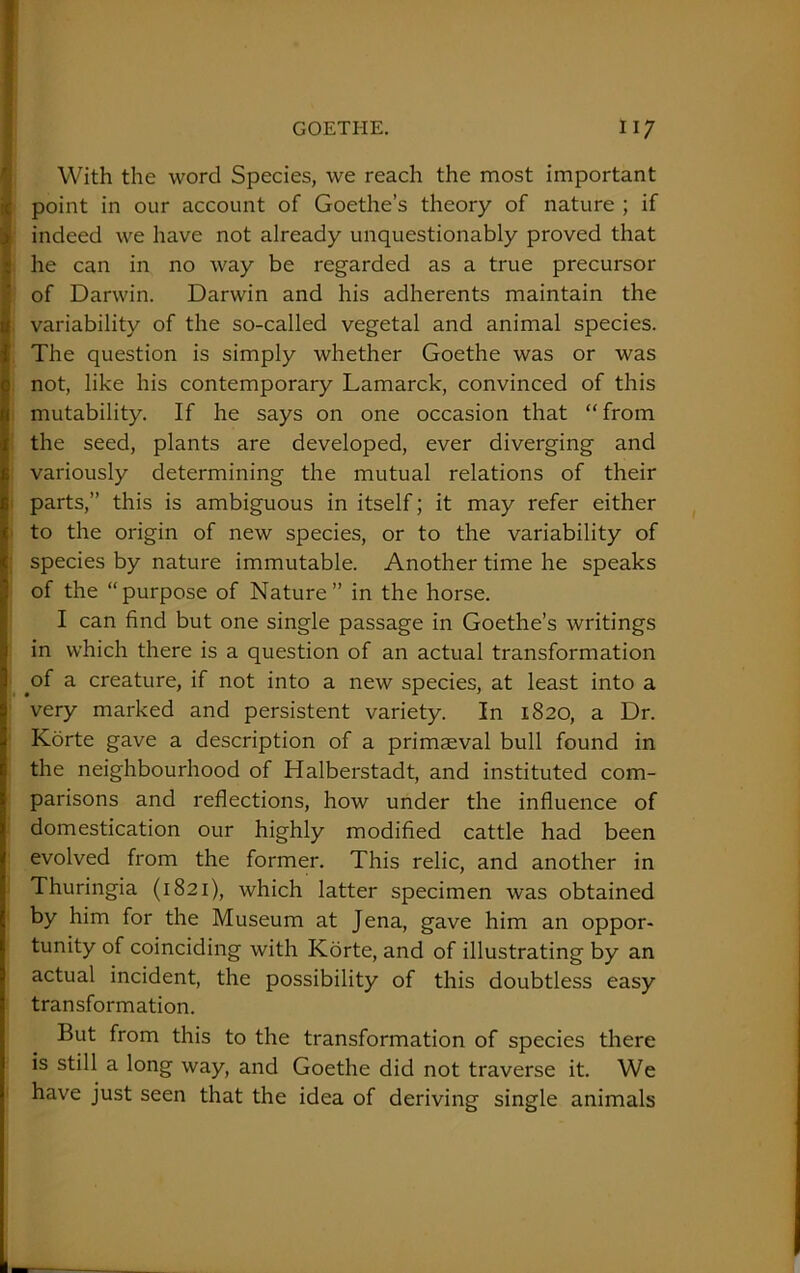 With the word Species, we reach the most important point in our account of Goethe’s theory of nature ; if indeed we have not already unquestionably proved that he can in no way be regarded as a true precursor of Darwin. Darwin and his adherents maintain the variability of the so-called vegetal and animal species. The question is simply whether Goethe was or was not, like his contemporary Lamarck, convinced of this mutability. If he says on one occasion that “from the seed, plants are developed, ever diverging and variously determining the mutual relations of their parts,” this is ambiguous in itself; it may refer either to the origin of new species, or to the variability of species by nature immutable. Another time he speaks of the “purpose of Nature” in the horse. I can find but one single passage in Goethe’s writings in which there is a question of an actual transformation of a creature, if not into a new species, at least into a very marked and persistent variety. In 1820, a Dr. Korte gave a description of a primaeval bull found in the neighbourhood of Halberstadt, and instituted com- parisons and reflections, how under the influence of domestication our highly modified cattle had been evolved from the former. This relic, and another in Thuringia (1821), which latter specimen was obtained by him for the Museum at Jena, gave him an oppor- tunity of coinciding with Korte, and of illustrating by an actual incident, the possibility of this doubtless easy transformation. But from this to the transformation of species there is still a long way, and Goethe did not traverse it. We have just seen that the idea of deriving single animals