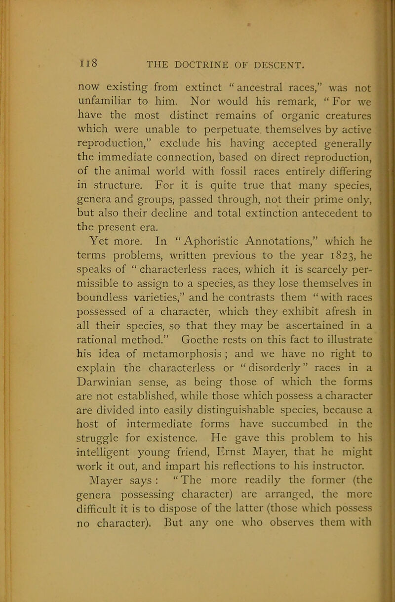 now existing from extinct “ ancestral races,” was not unfamiliar to him. Nor would his remark, “ For we have the most distinct remains of organic creatures which were unable to perpetuate themselves by active reproduction,” exclude his having accepted generally the immediate connection, based on direct reproduction, of the animal world with fossil races entirely differing in structure. For it is quite true that many species, genera and groups, passed through, not their prime only, but also their decline and total extinction antecedent to the present era. Yet more. In “Aphoristic Annotations,” which he terms problems, written previous to the year 1823, he speaks of “ characterless races, which it is scarcely per- missible to assign to a species, as they lose themselves in boundless varieties,” and he contrasts them “with races possessed of a character, which they exhibit afresh in all their species, so that they may be ascertained in a rational method.” Goethe rests on this fact to illustrate his idea of metamorphosis ; and we have no right to explain the characterless or “disorderly” races in a Darwinian sense, as being those of which the forms are not established, while those which possess a character are divided into easily distinguishable species, because a host of intermediate forms have succumbed in the struggle for existence. He gave this problem to his intelligent young friend, Ernst Mayer, that he might work it out, and impart his reflections to his instructor. Mayer says : “ The more readily the former (the genera possessing character) are arranged, the more difficult it is to dispose of the latter (those which possess no character). But any one who observes them with