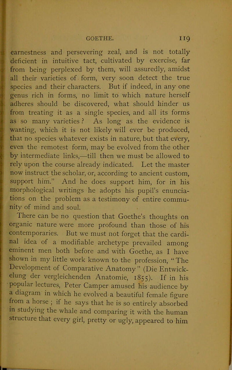 earnestness and persevering zeal, and is not totally deficient in intuitive tact, cultivated by exercise, far from being perplexed by them, will assuredly, amidst all their varieties of form, very soon detect the true species and their characters. But if indeed, in any one genus rich in forms, no limit to which nature herself adheres should be discovered, what should hinder us from treating it as a single species, and all its forms as so many varieties ? As long as the evidence is wanting, which it is not likely will ever be produced, that no species whatever exists in nature, but that every, even the remotest form, may be evolved from the other by intermediate links,—till then we must be allowed to rely upon the course already indicated. Let the master now instruct the scholar, or, according to ancient custom, support him.” And he does support him, for in his morphological writings he adopts his pupil’s enuncia- tions on the problem as a testimony of entire commu- nity of mind and soul. There can be no question that Goethe’s thoughts on organic nature were more profound than those of his contemporaries. But we must not forget that the cardi- nal idea of a modifiable archetype prevailed among eminent men both before and with Goethe, as I have shown in my little work known to the profession, “ The Development of Comparative Anatomy” (Die Entwick- elung der vergleichenden Anatomie, 1855). If in his popular lectures, Peter Camper amused his audience by a diagram in which he evolved a beautiful female figure from a horse ; if he says that he is so entirely absorbed in studying the whale and comparing it with the human structure that every girl, pretty or ugly, appeared to him