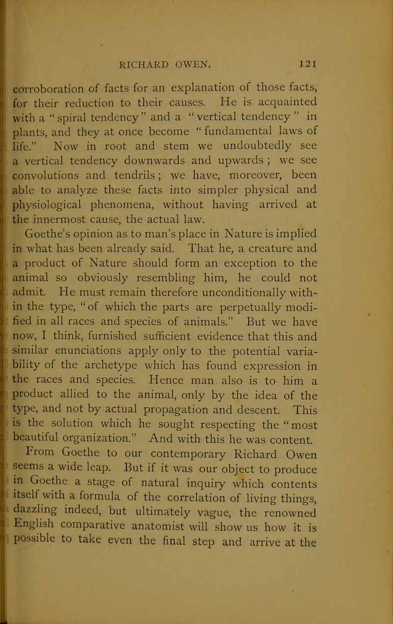 corroboration of facts for an explanation of those facts, for their reduction to their causes. He is acquainted with a “ spiral tendency ” and a “ vertical tendency ” in plants, and they at once become “ fundamental laws of life.” Now in root and stem we undoubtedly see a vertical tendency downwards and upwards ; we see convolutions and tendrils; we have, moreover, been able to analyze these facts into simpler physical and physiological phenomena, without having arrived at the innermost cause, the actual law. Goethe’s opinion as to man’s place in Nature is implied in what has been already said. That he, a creature and a product of Nature should form an exception to the animal so obviously resembling him, he could not admit. He must remain therefore unconditionally with- in the type, “ of which the parts are perpetually modi- fied in all races and species of animals.” But we have now, I think, furnished sufficient evidence that this and similar enunciations apply only to the potential varia- bility of the archetype which has found expression in the races and species. Hence man also is to him a product allied to the animal, only by the idea of the type, and not by actual propagation and descent. This is the solution which he sought respecting the “most beautiful organization.” And with this he was content. From Goethe to our contemporary Richard Owen seems a wide leap. But if it was our object to produce in Goethe a stage of natural inquiry which contents itself with a formula of the correlation of living things, dazzling indeed, but ultimately vague, the renowned English comparative anatomist will show us how it is possible to take even the final step and arrive at the