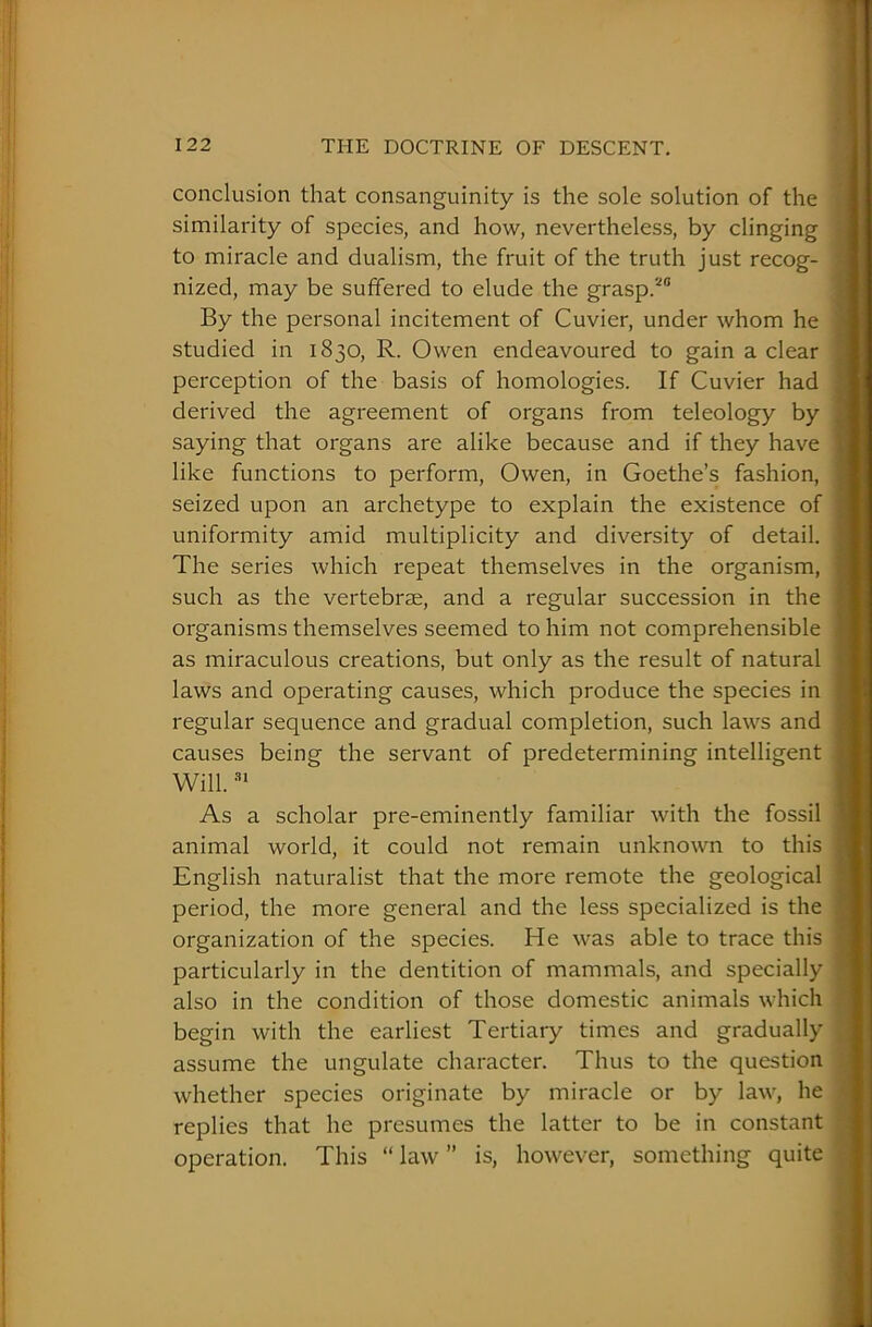 conclusion that consanguinity is the sole solution of the similarity of species, and how, nevertheless, by clinging to miracle and dualism, the fruit of the truth just recog- nized, may be suffered to elude the grasp.20 By the personal incitement of Cuvier, under whom he studied in 1830, R. Owen endeavoured to gain a clear perception of the basis of homologies. If Cuvier had derived the agreement of organs from teleology by saying that organs are alike because and if they have like functions to perform, Owen, in Goethe’s fashion, seized upon an archetype to explain the existence of uniformity amid multiplicity and diversity of detail. The series which repeat themselves in the organism, such as the vertebrae, and a regular succession in the organisms themselves seemed to him not comprehensible as miraculous creations, but only as the result of natural laws and operating causes, which produce the species in regular sequence and gradual completion, such laws and causes being the servant of predetermining intelligent Will.31 As a scholar pre-eminently familiar with the fossil animal world, it could not remain unknown to this English naturalist that the more remote the geological period, the more general and the less specialized is the organization of the species. He was able to trace this particularly in the dentition of mammals, and specially also in the condition of those domestic animals which begin with the earliest Tertiary times and gradually assume the ungulate character. Thus to the question whether species originate by miracle or by law, he replies that he presumes the latter to be in constant operation. This “ law ” is, however, something quite