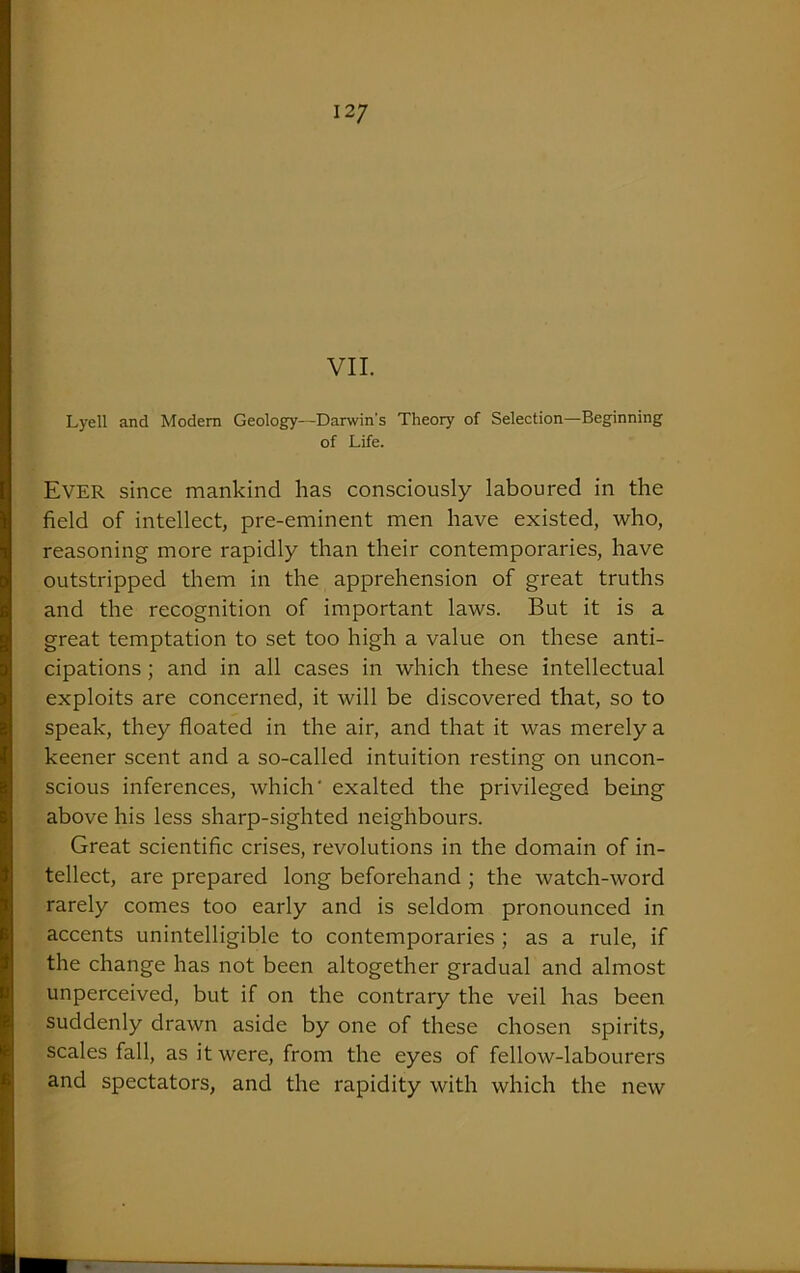 VII. Lyell and Modem Geology—Darwin's Theory of Selection—Beginning of Life. Ever since mankind has consciously laboured in the field of intellect, pre-eminent men have existed, who, reasoning more rapidly than their contemporaries, have outstripped them in the apprehension of great truths and the recognition of important laws. But it is a great temptation to set too high a value on these anti- cipations ; and in all cases in which these intellectual exploits are concerned, it will be discovered that, so to speak, they floated in the air, and that it was merely a keener scent and a so-called intuition resting on uncon- scious inferences, which' exalted the privileged being above his less sharp-sighted neighbours. Great scientific crises, revolutions in the domain of in- tellect, are prepared long beforehand ; the watch-word rarely comes too early and is seldom pronounced in accents unintelligible to contemporaries ; as a rule, if the change has not been altogether gradual and almost unperceived, but if on the contrary the veil has been suddenly drawn aside by one of these chosen spirits, scales fall, as it were, from the eyes of fellow-labourers and spectators, and the rapidity with which the new