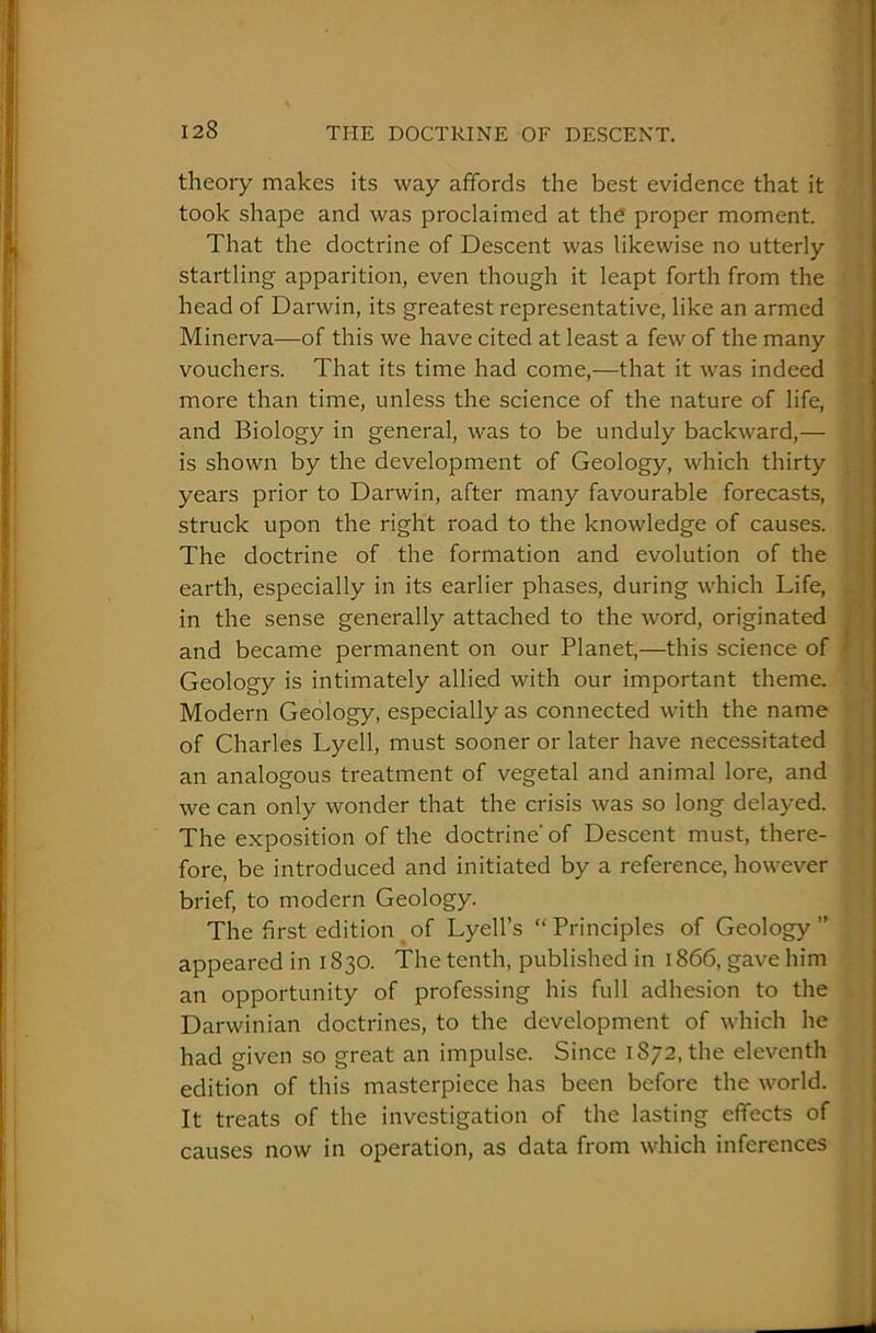 theory makes its way affords the best evidence that it took shape and was proclaimed at the proper moment. That the doctrine of Descent was likewise no utterly startling apparition, even though it leapt forth from the head of Darwin, its greatest representative, like an armed Minerva—of this we have cited at least a few of the many vouchers. That its time had come,—that it was indeed more than time, unless the science of the nature of life, and Biology in general, was to be unduly backward,— is shown by the development of Geology, which thirty years prior to Darwin, after many favourable forecasts, struck upon the right road to the knowledge of causes. The doctrine of the formation and evolution of the earth, especially in its earlier phases, during which Life, in the sense generally attached to the word, originated and became permanent on our Planet,—this science of • Geology is intimately allied with our important theme. Modern Geology, especially as connected with the name of Charles Lyell, must sooner or later have necessitated an analogous treatment of vegetal and animal lore, and we can only wonder that the crisis was so long delayed. The exposition of the doctrine' of Descent must, there- fore, be introduced and initiated by a reference, however brief, to modern Geology. The first edition of Lyell’s “ Principles of Geology ” appeared in 1830. The tenth, published in 1866, gave him an opportunity of professing his full adhesion to the Darwinian doctrines, to the development of which he had given so great an impulse. Since 1872, the eleventh edition of this masterpiece has been before the world. It treats of the investigation of the lasting effects of causes now in operation, as data from which inferences