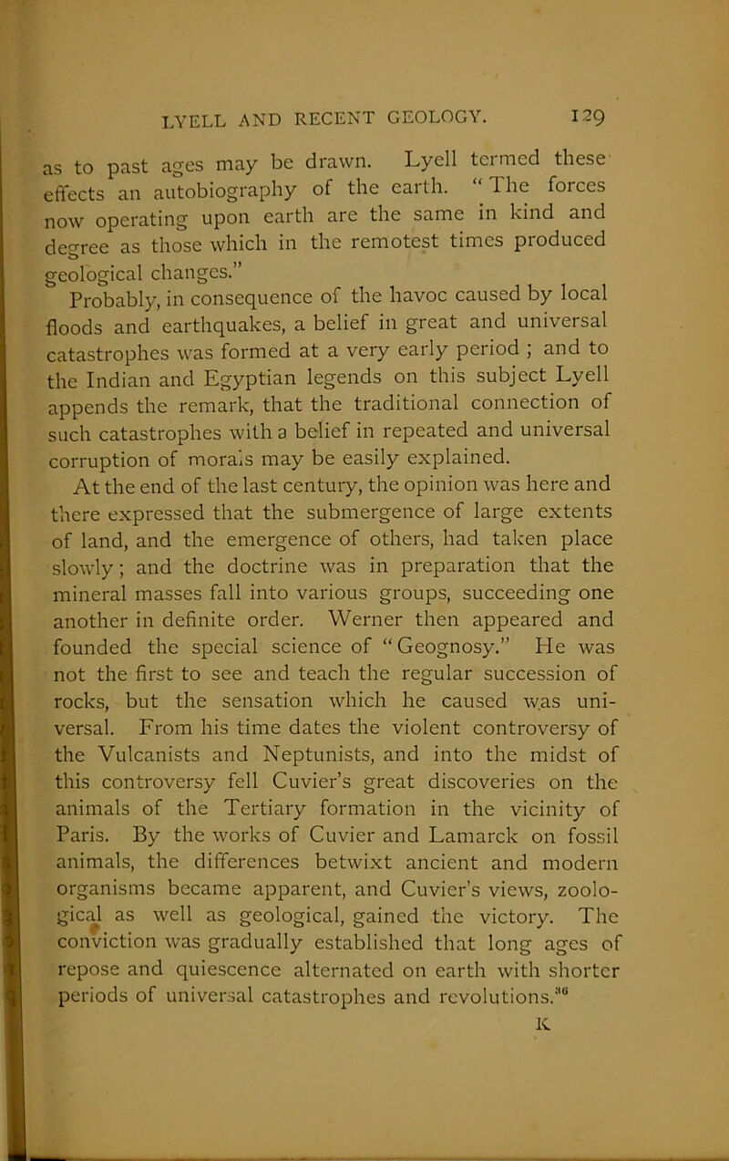 as to past ages may be drawn. Lyell termed these effects an autobiography oi the eai th. 1 he foi ces now operating upon earth are the same in kind and deo-ree as those which in the remotest times produced geological changes.” Probably, in consequence of the havoc caused by local floods and earthquakes, a belief in great and universal catastrophes was formed at a very early period ; and to the Indian and Egyptian legends on this subject Lyell appends the remark, that the traditional connection of such catastrophes with a belief in repeated and universal corruption of morals may be easily explained. At the end of the last century, the opinion was here and there expressed that the submergence of large extents of land, and the emergence of others, had taken place slowly; and the doctrine was in preparation that the mineral masses fall into various groups, succeeding one another in definite order. Werner then appeared and founded the special science of “Geognosy.” He was not the first to see and teach the regular succession of rocks, but the sensation which he caused was uni- versal. From his time dates the violent controversy of the Vulcanists and Neptunists, and into the midst of this controversy fell Cuvier’s great discoveries on the animals of the Tertiary formation in the vicinity of Paris. By the works of Cuvier and Lamarck on fossil animals, the differences betwixt ancient and modern organisms became apparent, and Cuvier’s views, zoolo- gical as well as geological, gained the victory. The conviction was gradually established that long ages of repose and quiescence alternated on earth with shorter periods of universal catastrophes and revolutions.*8 K