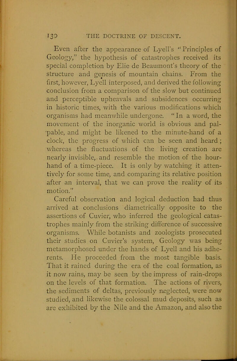 Even after the appearance of Lyell’s “ Principles of Geology,” the hypothesis of catastrophes received its special completion by Elie de Beaumont’s theory of the structure and genesis of mountain chains. From the first, however, Lycll interposed, and derived the following conclusion from a comparison of the slow but continued and perceptible upheavals and subsidences occurring in historic times, with the various modifications which organisms had meanwhile undergone. “ In a word, the movement of the inorganic world is obvious and pal- pable, and might be likened to the minute-hand of a clock, the progress of which can be seen and heard ; whereas the fluctuations of the living creation are nearly invisible, and resemble the motion of the hour- hand of a time-piece. It is only by watching it atten- tively for some time, and comparing its relative position after an interval, that we can prove the reality of its motion.” Careful observation and logical deduction had thus arrived at conclusions diametrically opposite to the assertions of Cuvier, who inferred the geological catas- trophes mainly from the striking difference of successive organisms. While botanists and zoologists prosecuted their studies on Cuvier’s system, Geology was being metamorphosed under the hands of Lyell and his adhe- rents. He proceeded from the most tangible basis. That it rained during the era of the coal formation, as it now rains, may be seen by the impress of rain-drops on the levels of that formation. The actions of rivers, the sediments of deltas, previously neglected, were now studied, and likewise the colossal mud deposits, such as are exhibited by the Nile and the Amazon, and also the