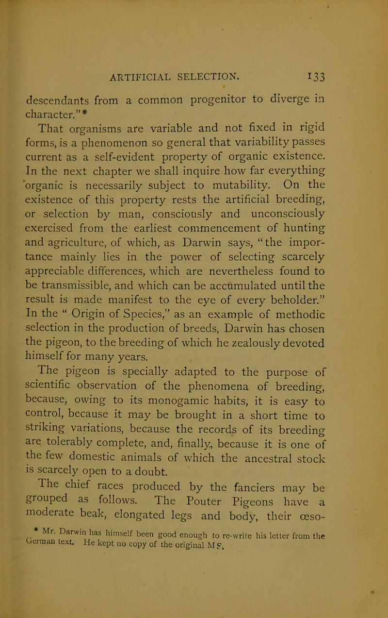 descendants from a common progenitor to diverge in character.”* That organisms are variable and not fixed in rigid forms, is a phenomenon so general that variability passes current as a self-evident property of organic existence. In the next chapter we shall inquire how far everything ‘organic is necessarily subject to mutability. On the existence of this property rests the artificial breeding, or selection by man, consciously and unconsciously exercised from the earliest commencement of hunting and agriculture, of which, as Darwin says, “the impor- tance mainly lies in the power of selecting scarcely appreciable differences, which are nevertheless found to be transmissible, and which can be accumulated until the result is made manifest to the eye of every beholder.” In the “ Origin of Species,” as an example of methodic selection in the production of breeds, Darwin has chosen the pigeon, to the breeding of which he zealously devoted himself for many years. The pigeon is specially adapted to the purpose of scientific observation of the phenomena of breeding, because, owing to its monogamic habits, it is easy to control, because it may be brought in a short time to striking variations, because the records of its breeding are tolerably complete, and, finally, because it is one of the few domestic animals of which the ancestral stock is scarcely open to a doubt. The chief races produced by the fanciers may be grouped as follows. The Pouter Pigeons have a moderate beak, elongated legs and body, their ceso- Mr. Darwin has himself been good enough to re-write his letter from the Herman text. He kept no copy of the original Mj?.