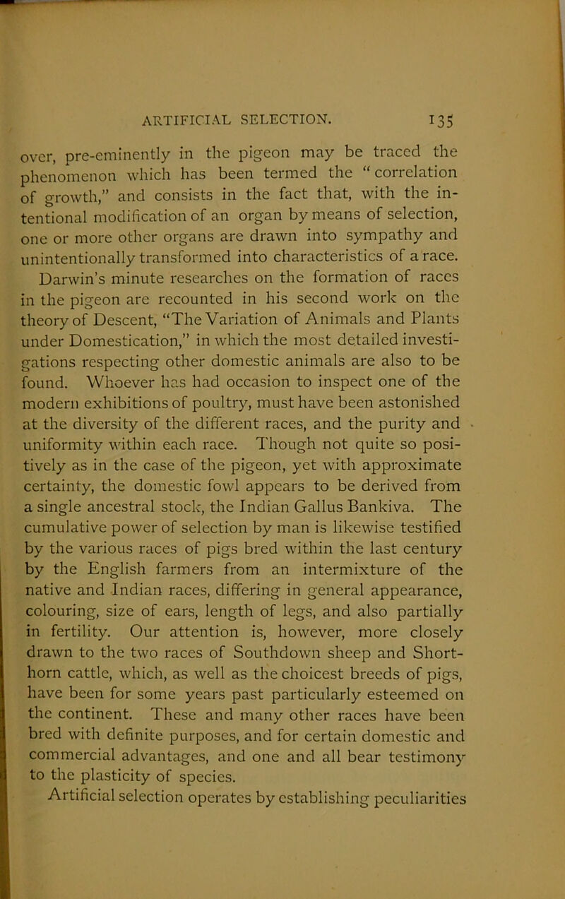 over, pre-eminently in the pigeon may be traced the phenomenon which has been termed the “correlation of growth,” and consists in the fact that, with the in- tentional modification of an organ by means of selection, one or more other organs are drawn into sympathy and unintentionally transformed into characteristics of a race. Darwin’s minute researches on the formation of races in the pigeon are recounted in his second work on the theory of Descent, “The Variation of Animals and Plants under Domestication,” in which the most detailed investi- gations respecting other domestic animals are also to be found. Whoever has had occasion to inspect one of the modern exhibitions of poultry, must have been astonished at the diversity of the different races, and the purity and uniformity within each race. Though not quite so posi- tively as in the case of the pigeon, yet with approximate certainty, the domestic fowl appears to be derived from a single ancestral stock, the Indian Gallus Bankiva. The cumulative power of selection by man is likewise testified by the various races of pigs bred within the last century by the English farmers from an intermixture of the native and Indian races, differing in general appearance, colouring, size of ears, length of legs, and also partially in fertility. Our attention is, however, more closely drawn to the two races of Southdown sheep and Short- horn cattle, which, as well as the choicest breeds of pigs, have been for some years past particularly esteemed on the continent. These and many other races have been bred with definite purposes, and for certain domestic and commercial advantages, and one and all bear testimony to the plasticity of species. Artificial selection operates by establishing peculiarities