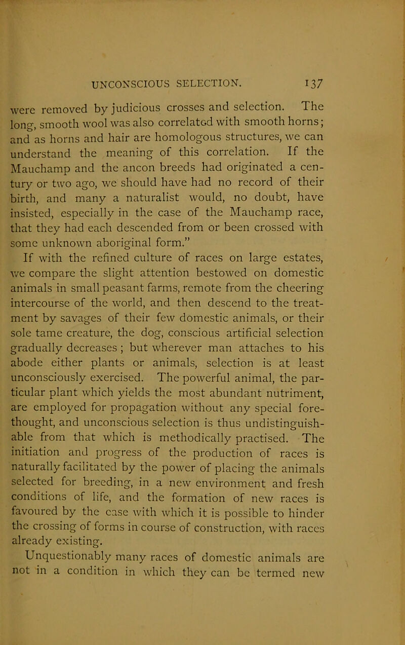 were removed by judicious crosses and selection. The long, smooth wool was also correlatc-d with smooth horns; and as horns and hair are homologous structures, we can understand the meaning of this correlation. If the Mauchamp and the ancon breeds had originated a cen- tury or two ago, we should have had no record of their birth, and many a naturalist would, no doubt, have insisted, especially in the case of the Mauchamp race, that they had each descended from or been crossed with some unknown aboriginal form.” If with the refined culture of races on large estates, we compare the slight attention bestowed on domestic animals in small peasant farms, remote from the cheering intercourse of the world, and then descend to the treat- ment by savages of their few domestic animals, or their sole tame creature, the dog, conscious artificial selection gradually decreases ; but wherever man attaches to his abode either plants or animals, selection is at least unconsciously exercised. The powerful animal, the par- ticular plant which yields the most abundant nutriment, are employed for propagation without any special fore- thought, and unconscious selection is thus undistinguish- able from that which is methodically practised. The initiation and progress of the production of races is naturally facilitated by the power of placing the animals selected for breeding, in a new environment and fresh conditions of life, and the formation of new races is favoured by the case with which it is possible to hinder the crossing of forms in course of construction, with races already existing. Unquestionably many races of domestic animals are not in a condition in which they can be termed new