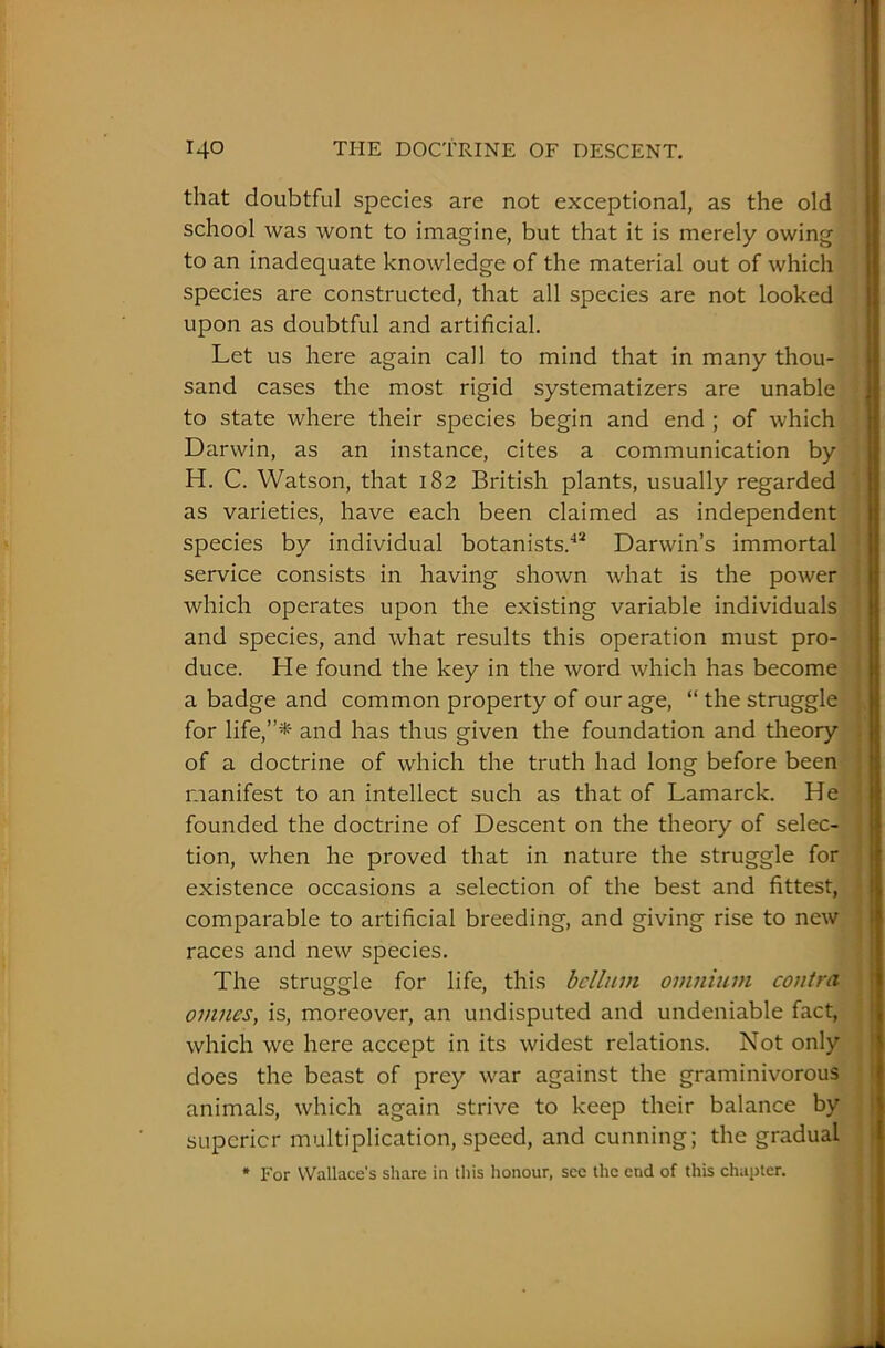 that doubtful species are not exceptional, as the old school was wont to imagine, but that it is merely owing to an inadequate knowledge of the material out of which species are constructed, that all species are not looked upon as doubtful and artificial. Let us here again call to mind that in many thou- sand cases the most rigid systematizers are unable to state where their species begin and end ; of which Darwin, as an instance, cites a communication by H. C. Watson, that 182 British plants, usually regarded as varieties, have each been claimed as independent species by individual botanists.42 Darwin’s immortal service consists in having shown what is the power which operates upon the existing variable individuals and species, and what results this operation must pro- duce. He found the key in the word which has become a badge and common property of our age, “ the struggle for life,”* and has thus given the foundation and theory of a doctrine of which the truth had long before been manifest to an intellect such as that of Lamarck. He founded the doctrine of Descent on the theory of selec- tion, when he proved that in nature the struggle for existence occasions a selection of the best and fittest, comparable to artificial breeding, and giving rise to new races and new species. The struggle for life, this helium omnium contra omnes, is, moreover, an undisputed and undeniable fact, which we here accept in its widest relations. Not only does the beast of prey war against the graminivorous animals, which again strive to keep their balance by supcricr multiplication, speed, and cunning; the gradual * For Wallace's share in this honour, see the end of this chapter.