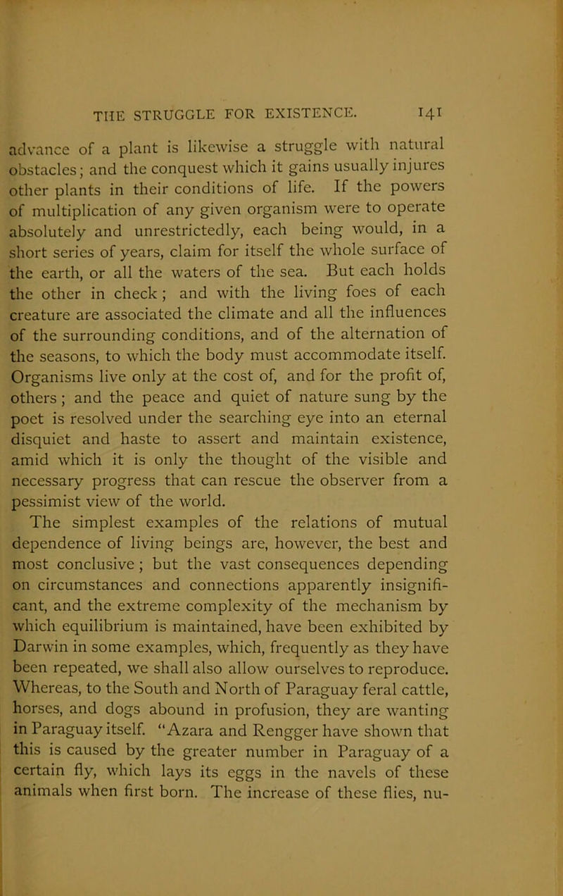 advance of a plant is likewise a struggle with natural obstacles; and the conquest which it gains usually injures other plants in their conditions of life. If the powers of multiplication of any given organism were to operate absolutely and unrestrictedly, each being would, in a short series of years, claim for itself the whole surface of the earth, or all the waters of the sea. But each holds the other in check ; and with the living foes of each creature are associated the climate and all the influences of the surrounding conditions, and of the alternation of the seasons, to which the body must accommodate itself. Organisms live only at the cost of, and for the profit of, others; and the peace and quiet of nature sung by the poet is resolved under the searching eye into an eternal disquiet and haste to assert and maintain existence, amid which it is only the thought of the visible and necessary progress that can rescue the observer from a pessimist view of the world. The simplest examples of the relations of mutual dependence of living beings are, however, the best and most conclusive ; but the vast consequences depending on circumstances and connections apparently insignifi- cant, and the extreme complexity of the mechanism by which equilibrium is maintained, have been exhibited by Darwin in some examples, which, frequently as they have been repeated, we shall also allow ourselves to reproduce. Whereas, to the South and North of Paraguay feral cattle, horses, and dogs abound in profusion, they are wanting in Paraguay itself. “Azara and Rengger have shown that this is caused by the greater number in Paraguay of a certain fly, which lays its eggs in the navels of these animals when first born. The increase of these flies, nu-