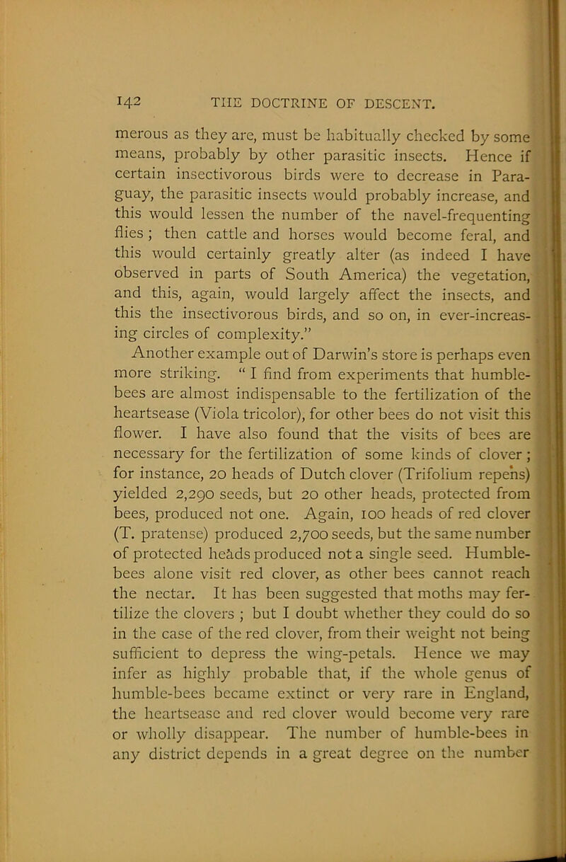 merous as they are, must be habitually checked by some means, probably by other parasitic insects. Hence if certain insectivorous birds were to decrease in Para- guay, the parasitic insects would probably increase, and this would lessen the number of the navel-frequenting flies ; then cattle and horses would become feral, and this would certainly greatly alter (as indeed I have observed in parts of South America) the vegetation, and this, again, would largely affect the insects, and this the insectivorous birds, and so on, in ever-increas- ing circles of complexity.” Another example out of Darwin’s store is perhaps even more striking. “ I find from experiments that humble- bees are almost indispensable to the fertilization of the heartsease (Viola tricolor), for other bees do not visit this flower. I have also found that the visits of bees are necessary for the fertilization of some kinds of clover; for instance, 20 heads of Dutch clover (Trifolium repens) yielded 2,290 seeds, but 20 other heads, protected from bees, produced not one. Again, 100 heads of red clover (T. pratense) produced 2,700 seeds, but the same number of protected hehds produced not a single seed. Humble- bees alone visit red clover, as other bees cannot reach the nectar. It has been suggested that moths may fer- tilize the clovers ; but I doubt whether they could do so in the case of the red clover, from their weight not being sufficient to depress the wing-petals. Hence we may infer as highly probable that, if the whole genus of humble-bees became extinct or very rare in England, the heartsease and red clover would become very rare or wholly disappear. The number of humble-bees in any district depends in a great degree on the number