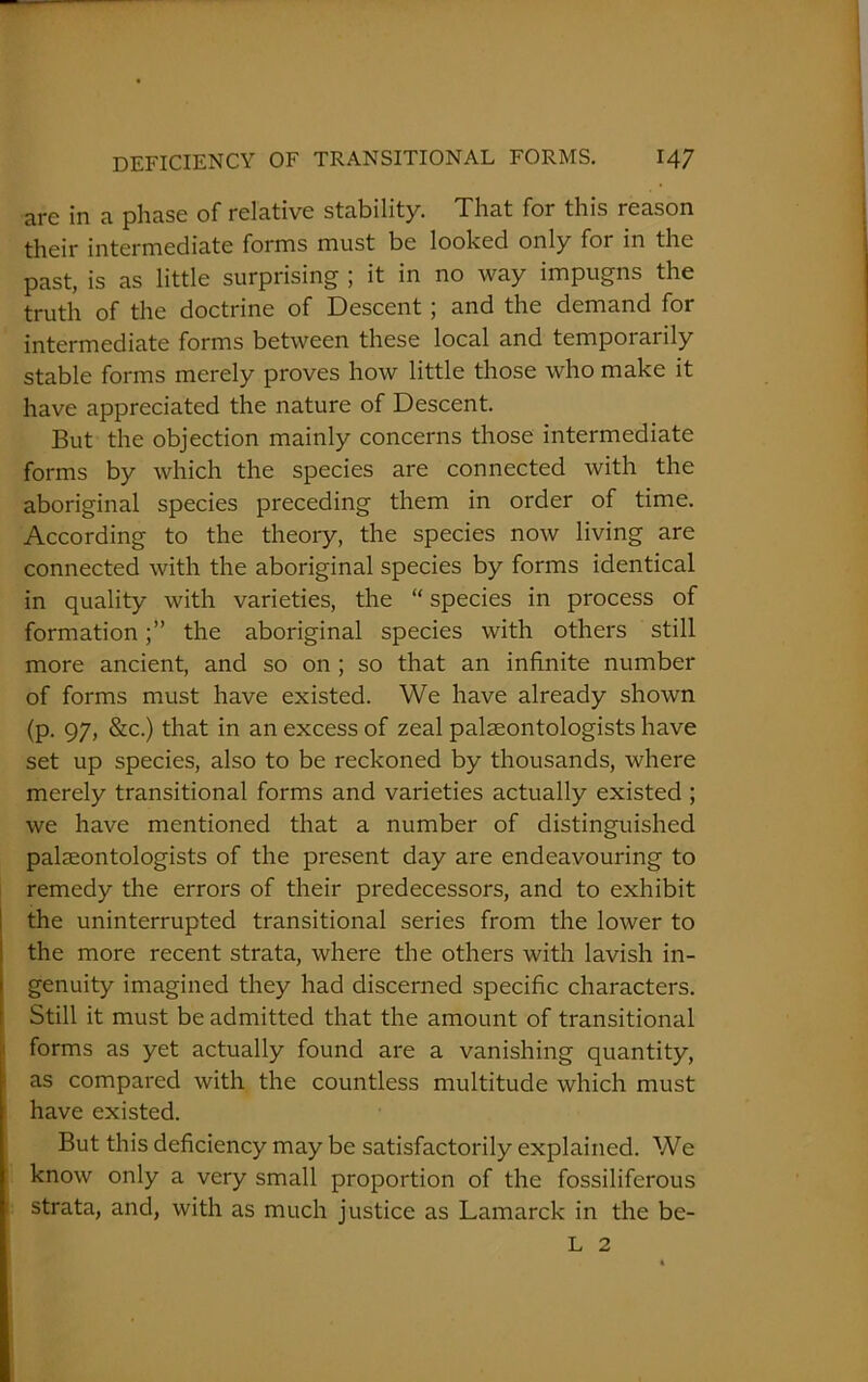 are in a phase of relative stability. That for this reason their intermediate forms must be looked only for in the past, is as little surprising ; it in no way impugns the truth of the doctrine of Descent; and the demand for intermediate forms between these local and temporarily stable forms merely proves how little those who make it have appreciated the nature of Descent. But the objection mainly concerns those intermediate forms by which the species are connected with the aboriginal species preceding them in order of time. According to the theory, the species now living are connected with the aboriginal species by forms identical in quality with varieties, the “ species in process of formationthe aboriginal species with others still more ancient, and so on ; so that an infinite number of forms must have existed. We have already shown (p. 97, &c.) that in an excess of zeal palaeontologists have set up species, also to be reckoned by thousands, where merely transitional forms and varieties actually existed ; we have mentioned that a number of distinguished palaeontologists of the present day are endeavouring to remedy the errors of their predecessors, and to exhibit the uninterrupted transitional series from the lower to the more recent strata, where the others with lavish in- genuity imagined they had discerned specific characters. Still it must be admitted that the amount of transitional forms as yet actually found are a vanishing quantity, as compared with the countless multitude which must have existed. But this deficiency may be satisfactorily explained. We know only a very small proportion of the fossiliferous strata, and, with as much justice as Lamarck in the be- L 2