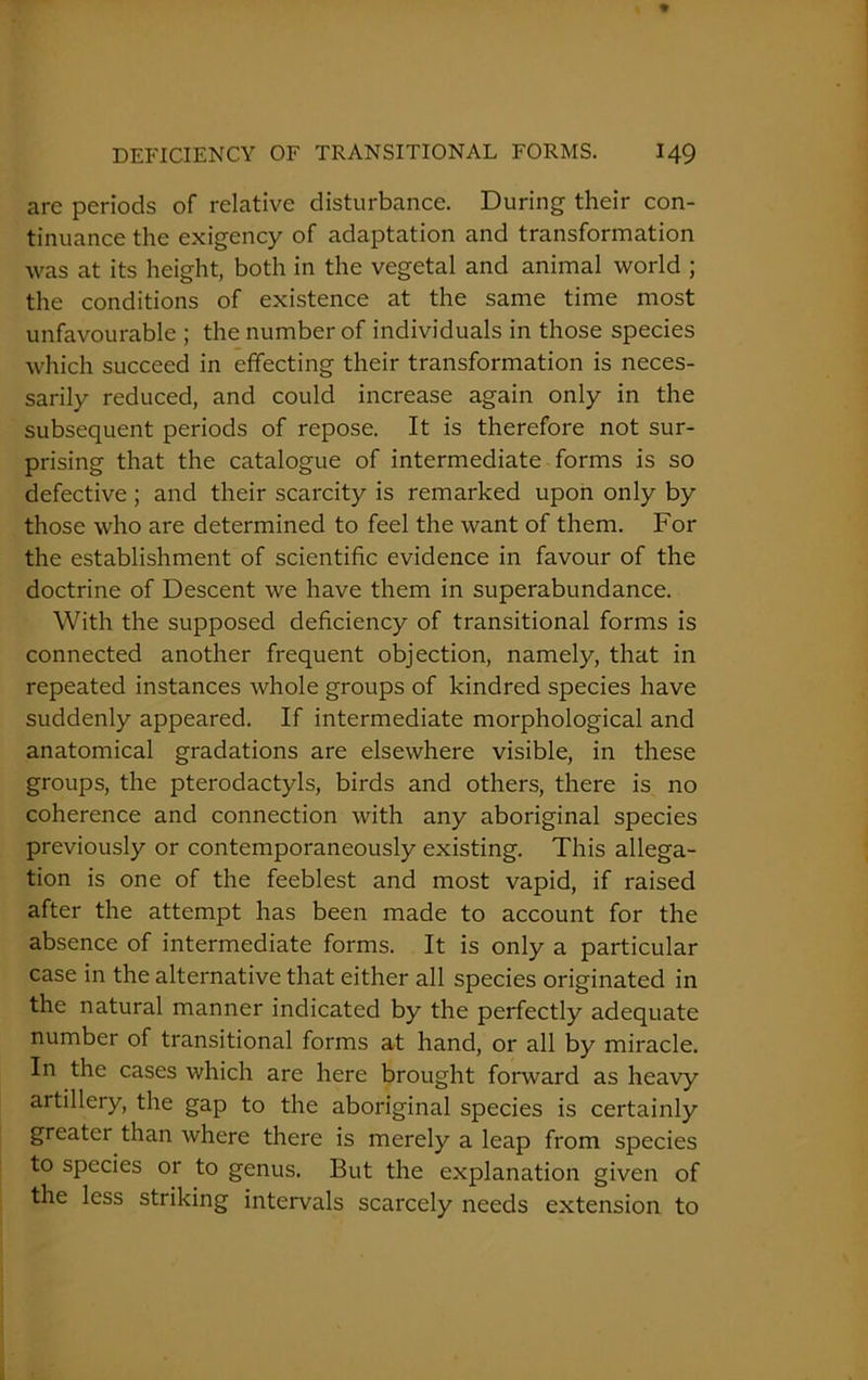 arc periods of relative disturbance. During their con- tinuance the exigency of adaptation and transformation was at its height, both in the vegetal and animal world ; the conditions of existence at the same time most unfavourable ; the number of individuals in those species which succeed in effecting their transformation is neces- sarily reduced, and could increase again only in the subsequent periods of repose. It is therefore not sur- prising that the catalogue of intermediate forms is so defective ; and their scarcity is remarked upon only by those who are determined to feel the want of them. For the establishment of scientific evidence in favour of the doctrine of Descent we have them in superabundance. With the supposed deficiency of transitional forms is connected another frequent objection, namely, that in repeated instances whole groups of kindred species have suddenly appeared. If intermediate morphological and anatomical gradations are elsewhere visible, in these groups, the pterodactyls, birds and others, there is no coherence and connection with any aboriginal species previously or contemporaneously existing. This allega- tion is one of the feeblest and most vapid, if raised after the attempt has been made to account for the absence of intermediate forms. It is only a particular case in the alternative that either all species originated in the natural manner indicated by the perfectly adequate number of transitional forms at hand, or all by miracle. In the cases which are here brought forward as heavy artillery, the gap to the aboriginal species is certainly greater than where there is merely a leap from species to species or to genus. But the explanation given of the less striking intervals scarcely needs extension to