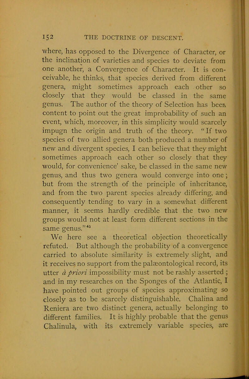 where, has opposed to the Divergence of Character, or the inclination of varieties and species to deviate from one another, a Convergence of Character. It is con- ceivable, he thinks, that species derived from different genera, might sometimes approach each other so closely that they would be classed in the same genus. The author of the theory of Selection has beeiv content to point out the great improbability of such an event, which, moreover, in this simplicity would scarcely impugn the origin and truth of the theory. “If two species of two allied genera both produced a number of new and divergent species, I can believe that they might sometimes approach each other so closely that they would, for convenience’ sake, be classed in the same new genus, and thus two genera would converge into one; but from the strength of the principle of inheritance, and from the two parent species already differing, and consequently tending to vary in a somewhat different manner, it seems hardly credible that the two new groups would not at least form different sections in the same genus.”45 We here see a theoretical objection theoretically refuted. But although the probability of a convergence carried to absolute similarity is extremely slight, and it receives no support from the palaeontological record, its utter a priori impossibility must not be rashly asserted ; and in my researches on the Sponges of the Atlantic, I have pointed out groups of species approximating so closely as to be scarcely distinguishable. Chalina and Reniera are two distinct genera, actually belonging to different families. It is highly probable that the genus Chalinula, with its extremely variable species, are