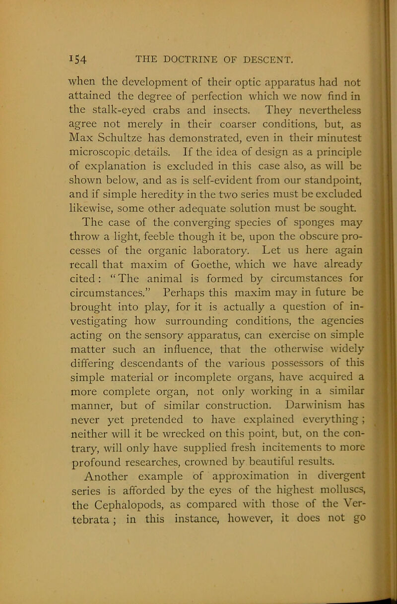 when the development of their optic apparatus had not attained the degree of perfection which we now find in the stalk-eyed crabs and insects. They nevertheless agree not merely in their coarser conditions, but, as Max Schultze has demonstrated, even in their minutest microscopic details. If the idea of design as a principle of explanation is excluded in this case also, as will be shown below, and as is self-evident from our standpoint, and if simple heredity in the two series must be excluded likewise, some other adequate solution must be sought. The case of the converging species of sponges may throw a light, feeble though it be, upon the obscure pro- cesses of the organic laboratory. Let us here again recall that maxim of Goethe, which we have already cited: “ The animal is formed by circumstances for circumstances.” Perhaps this maxim may in future be brought into play, for it is actually a question of in- vestigating how surrounding conditions, the agencies acting on the sensory apparatus, can exercise on simple matter such an influence, that the otherwise widely differing descendants of the various possessors of this simple material or incomplete organs, have acquired a more complete organ, not only working in a similar manner, but of similar construction. Darwinism has never yet pretended to have explained everything; neither will it be wrecked on this point, but, on the con- trary, will only have supplied fresh incitements to more profound researches, crowned by beautiful results. Another example of approximation in divergent series is afforded by the eyes of the highest molluscs, the Cephalopods, as compared with those of the Ver- tebrata; in this instance, however, it does not go