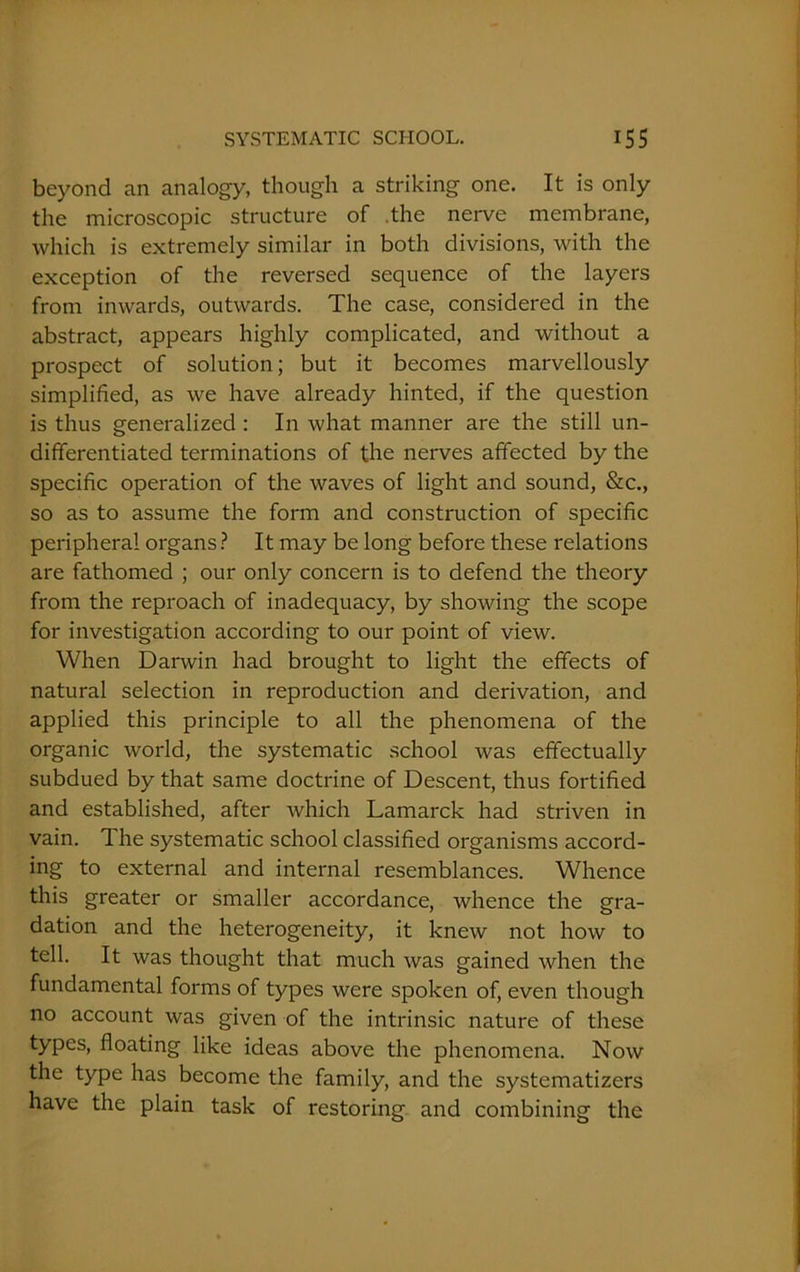 beyond an analogy, though a striking one. It is only the microscopic structure of .the nerve membrane, which is extremely similar in both divisions, with the exception of the reversed sequence of the layers from inwards, outwards. The case, considered in the abstract, appears highly complicated, and without a prospect of solution; but it becomes marvellously simplified, as we have already hinted, if the question is thus generalized : In what manner are the still un- differentiated terminations of the nerves affected by the specific operation of the waves of light and sound, &c., so as to assume the form and construction of specific peripheral organs ? It may be long before these relations are fathomed ; our only concern is to defend the theory from the reproach of inadequacy, by showing the scope for investigation according to our point of view. When Darwin had brought to light the effects of natural selection in reproduction and derivation, and applied this principle to all the phenomena of the organic world, the systematic school was effectually subdued by that same doctrine of Descent, thus fortified and established, after which Lamarck had striven in vain. The systematic school classified organisms accord- ing to external and internal resemblances. Whence this greater or smaller accordance, whence the gra- dation and the heterogeneity, it knew not how to tell. It was thought that much was gained when the fundamental forms of types were spoken of, even though no account was given of the intrinsic nature of these types, floating like ideas above the phenomena. Now the type has become the family, and the systematizers have the plain task of restoring and combining the