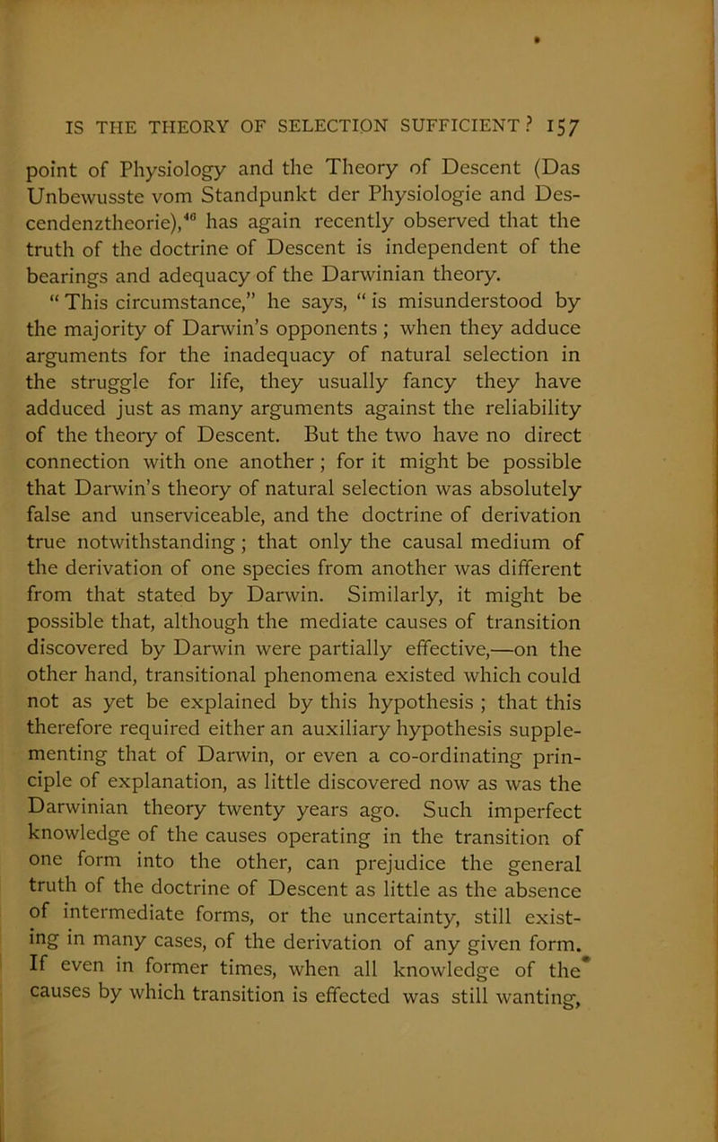 point of Physiology and the Theory of Descent (Das Unbewusste vom Standpunkt der Physiologie and Des- cendenztheorie),46 has again recently observed that the truth of the doctrine of Descent is independent of the bearings and adequacy of the Darwinian theory. “ This circumstance,” he says, “ is misunderstood by the majority of Darwin’s opponents ; when they adduce arguments for the inadequacy of natural selection in the struggle for life, they usually fancy they have adduced just as many arguments against the reliability of the theory of Descent. But the two have no direct connection with one another; for it might be possible that Darwin’s theory of natural selection was absolutely false and unserviceable, and the doctrine of derivation true notwithstanding; that only the causal medium of the derivation of one species from another was different from that stated by Darwin. Similarly, it might be possible that, although the mediate causes of transition discovered by Darwin were partially effective,—on the other hand, transitional phenomena existed which could not as yet be explained by this hypothesis ; that this therefore required either an auxiliary hypothesis supple- menting that of Darwin, or even a co-ordinating prin- ciple of explanation, as little discovered now as was the Darwinian theory twenty years ago. Such imperfect knowledge of the causes operating in the transition of one form into the other, can prejudice the general truth of the doctrine of Descent as little as the absence of intermediate forms, or the uncertainty, still exist- ing in many cases, of the derivation of any given form. If even in former times, when all knowledge of the* causes by which transition is effected was still wanting,