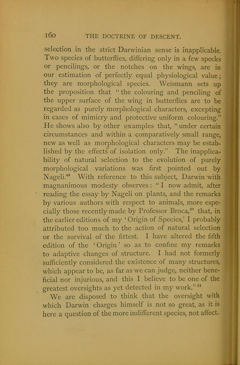 i6o selection in the strict Darwinian sense is inapplicable. Two species of butterflies, differing only in a few specks or pencilings, or the notches on the wings, are in our estimation of perfectly equal physiological value; they are morphological species. Weismann sets up the proposition that “ the colouring and penciling of the upper surface of the wing in butterflies are to be regarded as purely morphological characters, excepting in cases of mimicry and protective uniform colouring.” He shows also by other examples that, “ under certain circumstances and within a comparatively small range, new as well as morphological characters may be estab- lished by the effects of isolation only.” The inapplica- bility of natural selection to the evolution of purely morphological variations was first pointed out by Nageli.49 With reference to this subject, Darwin with magnanimous modesty observes : “ I now admit, after reading the essay by Nageli on plants, and the remarks by various authors with respect to animals, more espe- cially those recently made by Professor Broca,50 that, in the earlier editions of my ‘ Origin of Species,’ I probably attributed too much to the action of natural selection or the survival of the fittest. I have altered the fifth edition of the ‘ Origin ’ so as to confine my remarks to adaptive changes of structure. I had not formerly sufficiently considered the existence of many structures, which appear to be, as far as we can judge, neither bene- ficial nor injurious, and this I believe to be one of the greatest oversights as yet detected in my work.”51 We are disposed to think that the oversight with which Darwin charges himself is not so great, as it is here a question of the more indifferent species, not affect-