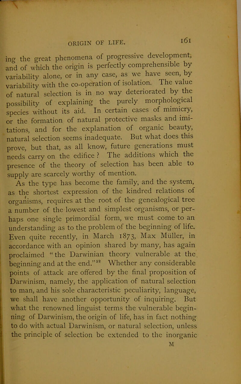 incr the great phenomena of progressive development, and of which the origin is perfectly comprehensible by variability alone, or in any case, as we have seen, by variability with the co-operation of isolation. The value of natural selection is in no way deteriorated by the possibility of explaining the purely morphological species without its aid. In certain cases of mimicry, or the formation of natural protective masks and imi- tations, and for the explanation of organic beauty, natural selection seems inadequate. But what does this prove, but that, as all know, future generations must needs carry on the edifice ? The additions which the presence of the theory of selection has been able to supply are scarcely worthy of mention. As the type has become the family, and the system, as the shortest expression of the kindred relations of organisms, requires at the root of the genealogical tree a number of the lowest and simplest organisms, or per- haps one single primordial form, we must come to an understanding as to the problem of the beginning of life. Even quite recently, in March 1873, Max Muller, in accordance with an opinion shared by many, has again proclaimed “the Darwinian theory vulnerable at the. beginning and at the end.”52 Whether any considerable points of attack are offered by the final proposition of Darwinism, namely, the application of natural selection to man, and his sole characteristic peculiarity, language, we shall have another opportunity of inquiring. But what the renowned linguist terms the vulnerable begin- ning of Darwinism, the origin of life, has in fact nothing to do with actual Darwinism, or natural selection, unless the principle of selection be extended to the inorganic