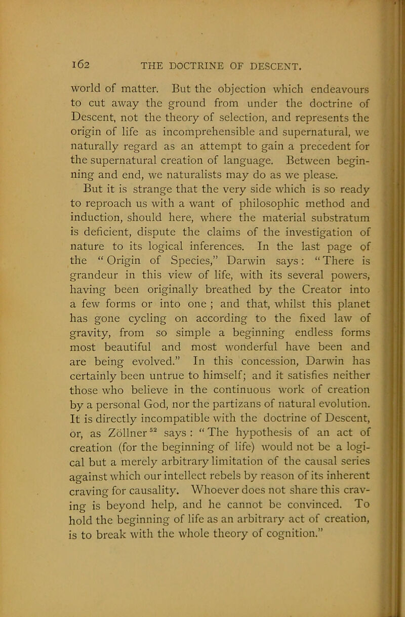 world of matter. But the objection which endeavours to cut away the ground from under the doctrine of Descent, not the theory of selection, and represents the origin of life as incomprehensible and supernatural, we naturally regard as an attempt to gain a precedent for the supernatural creation of language. Between begin- ning and end, we naturalists may do as we please. But it is strange that the very side which is so ready to reproach us with a want of philosophic method and induction, should here, where the material substratum is deficient, dispute the claims of the investigation of nature to its logical inferences. In the last page of the “Origin of Species,” Darwin says: “There is grandeur in this view of life, with its several powers, having been originally breathed by the Creator into a few forms or into one ; and that, whilst this planet has gone cycling on according to the fixed law of gravity, from so simple a beginning endless forms most beautiful and most wonderful have been and are being evolved.” In this concession, Darwin has certainly been untrue to himself; and it satisfies neither those who believe in the continuous work of creation by a personal God, nor the partizans of natural evolution. It is directly incompatible with the doctrine of Descent, or, as Zollner52 says : “ The hypothesis of an act of creation (for the beginning of life) would not be a logi- cal but a merely arbitrary limitation of the causal series against which our intellect rebels by reason of its inherent craving for causality. Whoever does not share this crav- ing is beyond help, and he cannot be convinced. To hold the beginning of life as an arbitrary act of creation, is to break with the whole theory of cognition.”