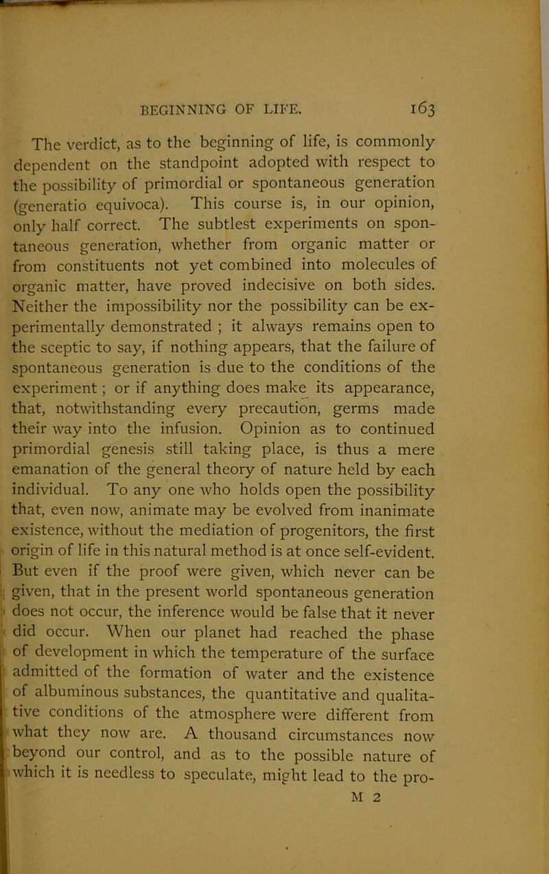 The verdict, as to the beginning of life, is commonly dependent on the standpoint adopted with respect to the possibility of primordial or spontaneous generation (generatio equivoca). This course is, in our opinion, only half correct. The subtlest experiments on spon- taneous generation, whether from organic matter or from constituents not yet combined into molecules of organic matter, have proved indecisive on both sides. Neither the impossibility nor the possibility can be ex- perimentally demonstrated ; it always remains open to the sceptic to say, if nothing appears, that the failure of spontaneous generation is due to the conditions of the experiment; or if anything does make its appearance, that, notwithstanding every precaution, germs made their way into the infusion. Opinion as to continued primordial genesis still taking place, is thus a mere emanation of the general theory of nature held by each individual. To any one who holds open the possibility that, even now, animate may be evolved from inanimate existence, without the mediation of progenitors, the first origin of life in this natural method is at once self-evident. But even if the proof were given, which never can be given, that in the present world spontaneous generation does not occur, the inference would be false that it never did occur. When our planet had reached the phase of development in which the temperature of the surface admitted of the formation of water and the existence of albuminous substances, the quantitative and qualita- tive conditions of the atmosphere were different from what they now are. A thousand circumstances now beyond our control, and as to the possible nature of which it is needless to speculate, might lead to the pro- M 2