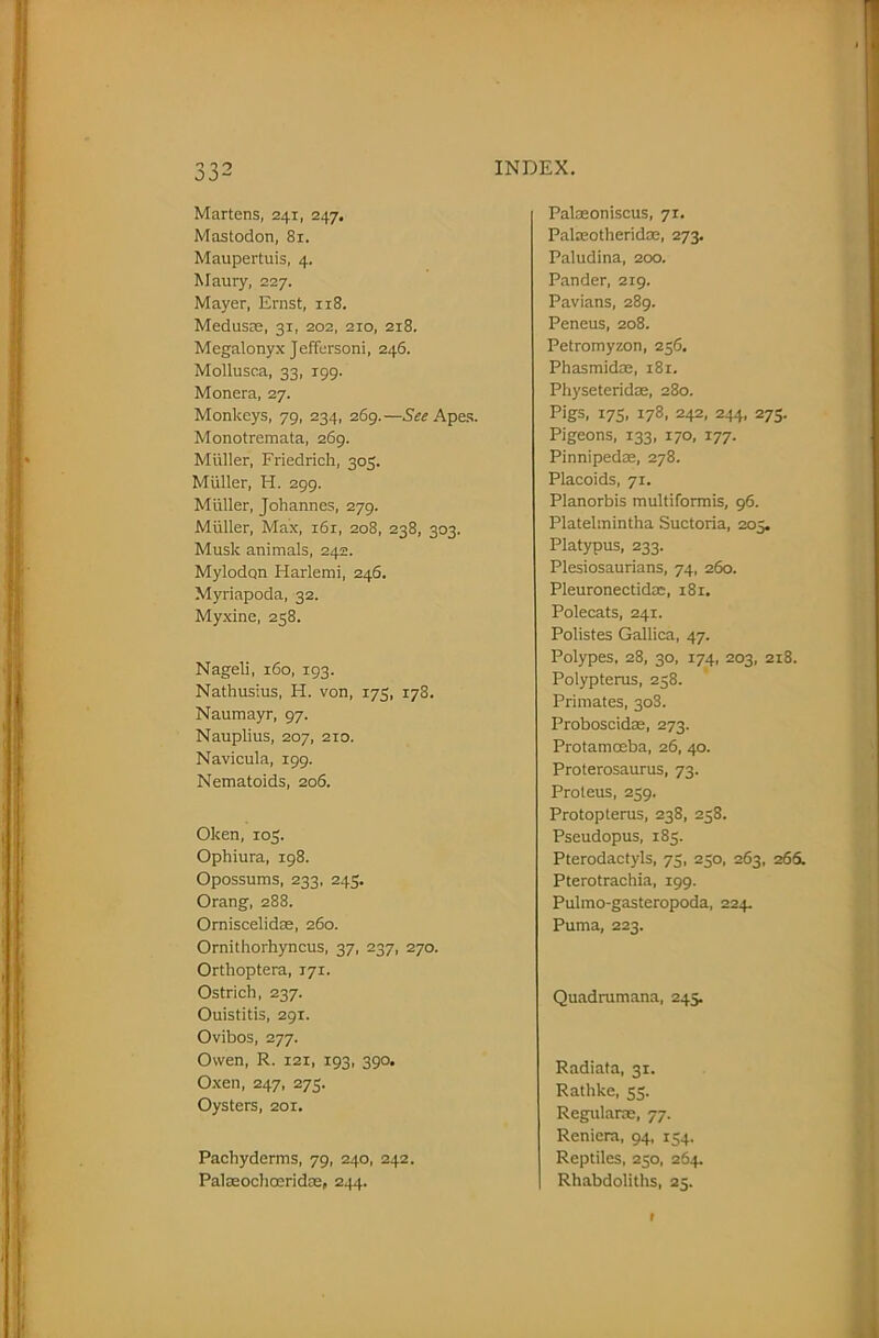 Martens, 241, 247. Mastodon, 81. Maupertuis, 4. Maury, 227. Mayer, Ernst, 118. Medusae, 31, 202, 210, 218. Megalonyx Jeffersoni, 246. Mollusca, 33, 199. Monera, 27. Monkeys, 79, 234, 269.—See Apes. Monotremata, 269. Muller, Friedrich, 303. Muller, H. 299. Muller, Johannes, 279. Muller, Max, i6r, 208, 238, 303. Musk animals, 242. Mylodon Harlemi, 246. Myriapoda, 32. Myxine, 238. Nageli, 160, 193. Nathusius, H. von, 173, 178. Naumayr, 97. Nauplius, 207, 210. Navicula, 199. Nematoids, 206. Oken, 103. Ophiura, 198. Opossums, 233, 24s. Orang, 288. Orniscelidre, 260. Ornithorhyncus, 37, 237, 270. Orthoptera, 171. Ostrich, 237. Ouistitis, 291. Ovibos, 277. Owen, R. 121, 193, 390. Oxen, 247, 273. Oysters, 201. Pachyderms, 79, 240, 242. Palseochoeridae, 244. Palaeoniscus, 71. Palmotherid®, 273. Paludina, 200. Pander, 219. Pavians, 289. Peneus, 208. Petromyzon, 236. Phasmid®, 181. Physeterid®, 280. Pigs. X7S. I78- 242- 244, 273. Pigeons, 133, 170, 177. Pinniped®, 278. Placoids, 71. Planorbis multiformis, 96. Platelmintha Suctoria, 203. Platypus, 233. Plesiosaurians, 74, 260. Pleuronectid®, 181. Polecats, 241. Polistes Gallica, 47. Polypes, 28, 30, 174, 203, 218. Polypterus, 258. Primates, 30S. Proboscidae, 273. Protamceba, 26, 40. Proterosaurus, 73. Proteus, 259. Protopterus, 238, 258. Pseudopus, 183. Pterodactyls, 75, 250, 263, 265. Pterotrachia, 199. Pulmo-gasteropoda, 224. Puma, 223. Quadrumana, 245. Radiata, 31. Rathke, 35. Regular®, 77. Reniera, 94, 134. Reptiles, 250, 264. Rhabdoliths, 25. r