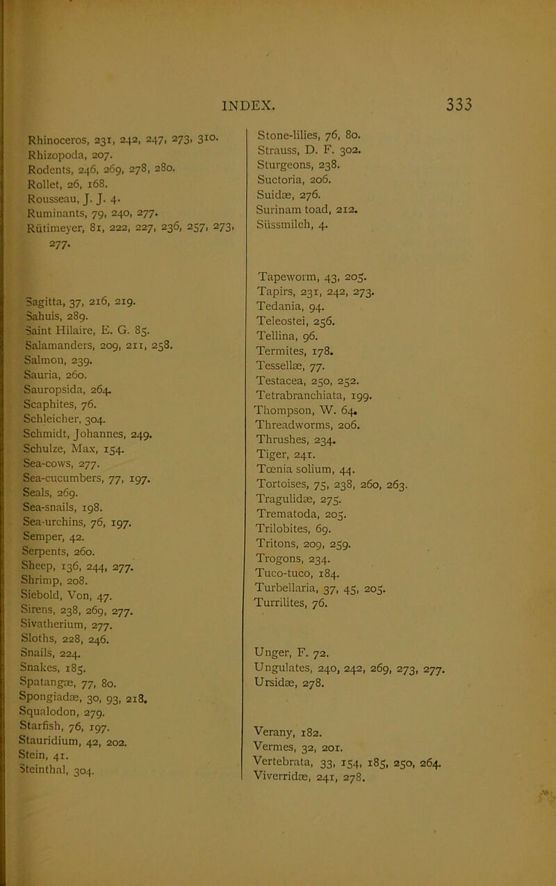 Rhinoceros, 231, 242, 247, 273, 310. Rhizopoda, 207. Rodents, 246, 269, 278, 280. Rollet, 26, 168. Rousseau, J. J. 4. Ruminants, 79, 240, 277. Rutimeyer, 81, 222, 227, 236, 257, 273, 277. Sagitta, 37, 216, 219. Sahuis, 289. Saint Hilaire, E. G. 83. Salamanders, 209, 211, 258. Salmon, 239. Sauria, 260. Sauropsida, 264. Scaphites, 76. Schleicher, 304. Schmidt, Johannes, 249. Schulze, Max, 154. Sea-cows, 277. Sea-cucumbers, 77, 197. Seals, 269. Sea-snails, 198. Sea-urchins, 76, 197. Semper, 42. Serpents, 260. Sheep, 136, 244, 277. Shrimp, 208. Siebold, Von, 47. Sirens, 238, 269, 277. Sivatherium, 277. Sloths, 228, 246. Snails, 224. Snakes, 185. Spatangae, 77, 80. Spongiadas, 30, 93, 2x8. Squalodon, 279. Starfish, 76, 197. Stauridium, 42, 202. Stein, 41. Steinthal, 304. Stone-lilies, 76, 80. Strauss, D. F. 302. Sturgeons, 238. Suctoria, 206. Suidae, 276. Surinam toad, 212. Sussmilch, 4. Tapeworm, 43, 205. Tapirs, 231, 242, 273. Tedania, 94. Teleostei, 256. Tellina, 96. Termites, 178. Tessellas, 77. Testacea, 230, 252. Tetrabranchiata, 199. Thompson, W. 64. Threadworms, 206. Thrushes, 234. Tiger, 241. Toenia solium, 44. Tortoises, 73, 238, 260, 263. Tragulidse, 275. Trematoda, 205. Trilobites, 69. Tritons, 209, 239. Trogons, 234. Tuco-tuco, 184. Turbellaria, 37, 45, 203. Turrilites, 76. Unger, F. 72. Ungulates, 240, 242, 269, 273, 277. Ursidae, 278. Verany, 182. Vermes, 32, 201. Vertebrata, 33, 154, 185, 230, 264. Viverridoe, 241, 278.