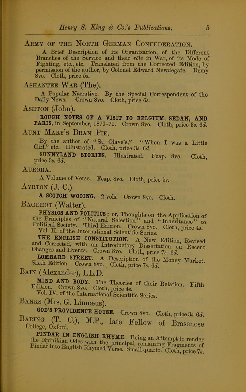 Army of the North German Confederation. A Brief Description of its Organization, of the Different Branches of the Service and their rdle in War, of its Mode of Fighting, etc., etc. Translated from the Corrected Edition, by permission of the author, by Colonel Edward Newdegate. Demy 8vo. Cloth, price 5s. Ashantee War (Tlie). A Popular Narrative. By the Special Correspondent of the Daily News. Crown 8vo. Cloth, price 6s. Ashton (John). ROUGH NOTES OF A VISIT TO BELGIUM, SEDAN, AND PARIS, in September, 1870-71. Crown 8vo. Cloth, price 3s. 6d. Aunt Mary’s Bran Pie. By the author of “St. Olave’s,” “When I was a Little Girl,” etc. Illustrated. Cloth, price 3s. 6d. SUNNYLAND STORIES. Illustrated. Fcap. 8vo. Cloth price 3s. 6d. ’ Aurora. A Volume of Verse. Fcap. Svo. Cloth, price os. Ayrton (J. C.) A SCOTCH WOOING. 2 vols. Crown Svo. Cloth. Bagehot (Walter). ,, P^,Y?IC.S AND POLmcS ; or, Thoughts on the Application of the Pnncipies °f “Natural Selection” and “Inheritance” to Political Society. Third Edition. Crown Svo. Cloth, price Is. Vol. II. of the International Scientific Series THE ENGLISH CONSTITUTION. A New' Edition, Revised and Coirected, with an Introductory Dissertation ou Recent Changes and Events. Crown 8vo. Cloth, price 7s. 6d. S,>t|MT?nEI) STREET. A Description of the Money Market. Sixth Edition. Crown 8vo. Cloth, price 7s. 6d. Bain (Alexander), LL.D. MIND AND BODY. The Theories of their Relation Fifth Edition. Crown Svo. Cloth, price 4s. Vol. IV. of the International Scientific Series. Banks (Mrs. G. Linnaeus). GOD’S PROVIDENCE HOUSE. Crown Svo. Cloth, price 3s. 6d. Cdlegt Oxford.0'^’ M'?'5 kte Fellow of Venose thr^Siau oSfvdlf th HYME' ^eing an AttemPt t0 render