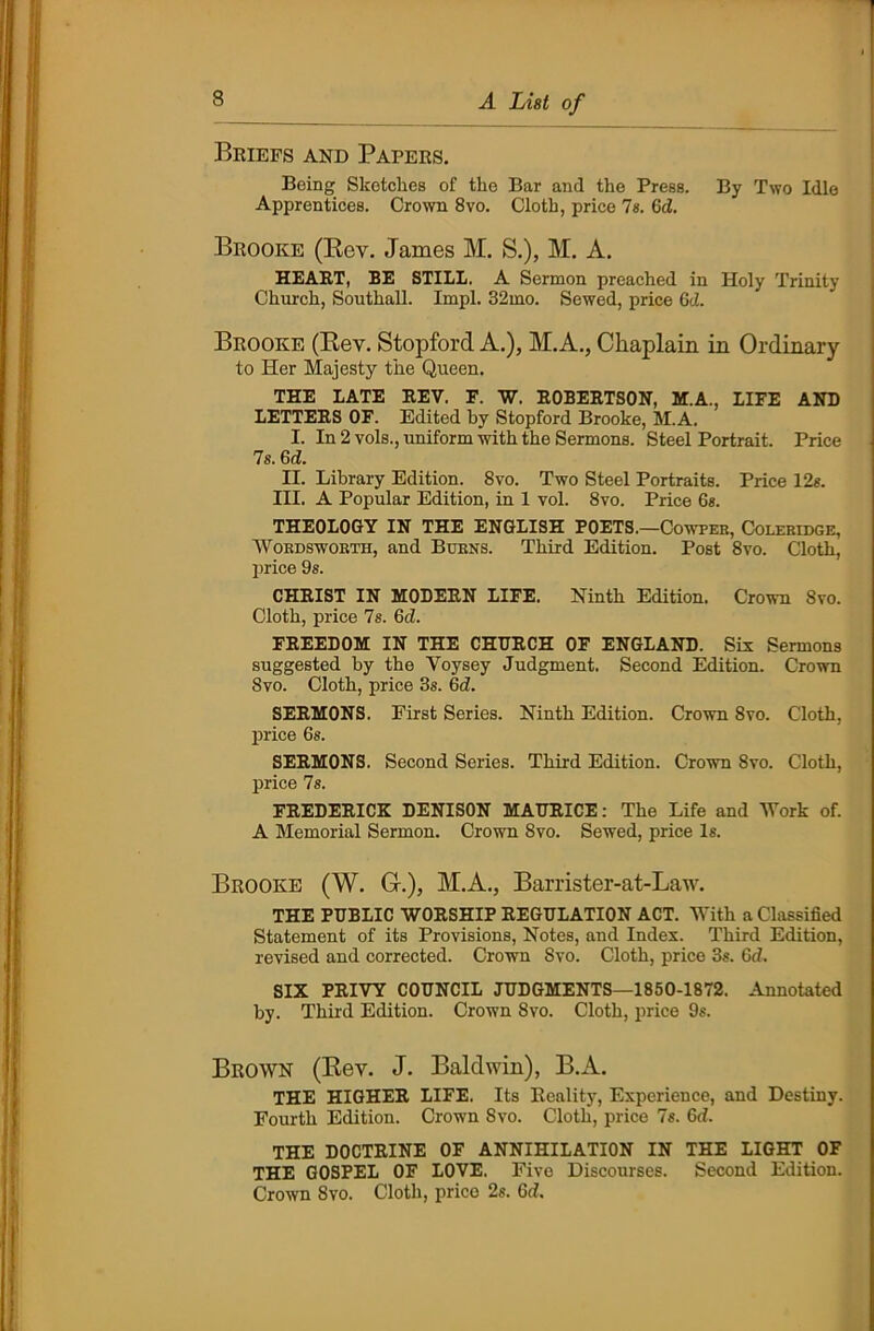 Briefs and Papers. Being Sketches of the Bar and the Press. By Two Idle Apprentices. Crown 8vo. Cloth, price 7s. 6d. Brooke (Rev. James M. S.), M. A. HEART, BE STILL. A Sermon preached in Holy Trinity Church, Southall. Impl. 32mo. Sewed, price 6d. Brooke (Rev. Stopford A.), M.A., Chaplain in Ordinary to Her Majesty the Queen. THE LATE REV. F. W. ROBERTSON, M.A., LIFE AND LETTERS OF. Edited by Stopford Brooke, M.A. I. In 2 vols., uniform with the Sermons. Steel Portrait. Price 7s. 6 d. II. Library Edition. 8vo. Two Steel Portraits. Price 12s. III. A Popular Edition, in 1 vol. 8vo. Price 6s. THEOLOGY IN THE ENGLISH POETS.—Cowpeb, Coleridge, Wokdswokth, and Burns. Third Edition. Post 8vo. Cloth, price 9s. CHRIST IN MODERN LIFE. Ninth Edition. Crown Svo. Cloth, price 7s. 6d. FREEDOM IN THE CHURCH OF ENGLAND. Six Sermons suggested by the Voysey Judgment. Second Edition. Crown Svo. Cloth, price 3s. 6d. SERMONS. First Series. Ninth Edition. Crown Svo. Cloth, price 6s. SERMONS. Second Series. Third Edition. Crown Svo. Cloth, price 7s. FREDERICK DENISON MAURICE: The Life and Work of. A Memorial Sermon. Crown Svo. Sewed, price Is. Brooke (W. G-.), M.A., Barrister-at-Law. THE PUBLIC WORSHIP REGULATION ACT. With a Classified Statement of its Provisions, Notes, and Index. Third Edition, revised and corrected. Crown Svo. Cloth, price 3s. 6d. SIX PRIVY COUNCIL JUDGMENTS—1850-1872. Annotated by. Third Edition. Crown Svo. Cloth, price 9s. Brown (Rev. J. Baldwin), B.A. THE HIGHER LIFE. Its Reality, Experience, and Destiny. Fourth Edition. Crown Svo. Cloth, price 7s. 6d. THE DOCTRINE OF ANNIHILATION IN THE LIGHT OF THE GOSPEL OF LOVE. Five Discourses. Second Edition. Crown Svo. Cloth, price 2s. 6d.