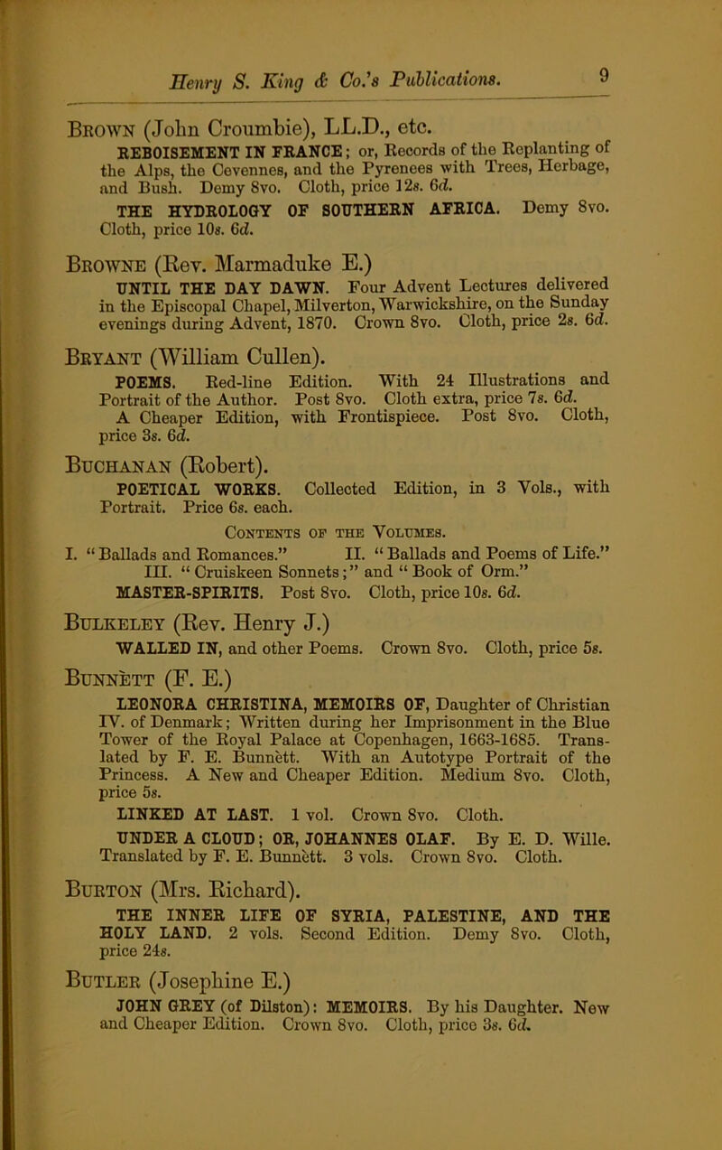 Brown (John Croumbie), LLJD., etc. REBOISEMENT IN ERANCE; or, Records of the Replanting of the Alps, the Cevennes, and the Pyrenees with Trees, Herbage, and Bush. Demy Svo. Cloth, price 12s. Gd. THE HYDROLOGY OF SOUTHERN AFRICA. Demy 8vo. Cloth, price 10s. Gd. Browne (Rev. Marmaduke E.) UNTIL THE DAY DAWN. Four Advent Lectures delivered in the Episcopal Chapel, Milverton, Warwickshire, on the Sunday evenings during Advent, 1870. Crown Svo. Cloth, price 2s. Gd. Bryant (William Cullen). POEMS. Red-line Edition. With 24 Illustrations and Portrait of the Author. Post Svo. Cloth extra, price Is. Gd. A Cheaper Edition, with Frontispiece. Post Svo. Cloth, price 3s. Gd. Buchanan (Robert). POETICAL WORKS. Collected Edition, in 3 Vols., with Portrait. Price 6s. each. Contents op the Volumes. I. “ Ballads and Romances.” II. “ Ballads and Poems of Life.” IH. “ Cruiskeen Sonnets; ” and “ Book of Orm.” MASTER-SPIRITS. Post Svo. Cloth, price 10s. Gd. Bulkeley (Rev. Henry J.) WALLED IN, and other Poems. Crown Svo. Cloth, price 5s. Bunnett (F. E.) LEONORA CHRISTINA, MEMOIRS OF, Daughter of Christian IV. of Denmark; Written during her Imprisonment in the Blue Tower of the Royal Palace at Copenhagen, 1663-1685. Trans- lated by F. E. Bunnett. With an Autotype Portrait of the Princess. A New and Cheaper Edition. Medium 8vo. Cloth, price 5s. LINKED AT LAST. 1 vol. Crown Svo. Cloth. UNDER A CLOUD; OR, JOHANNES OLAF. By E. D. Wille. Translated by F. E. Bunnett. 3 vols. Crown Svo. Cloth. Burton (Mrs. Richard). THE INNER LIFE OF SYRIA, PALESTINE, AND THE HOLY LAND. 2 vols. Second Edition. Demy Svo. Cloth, price 24s. Butler (Josephine E.) JOHN GREY (of Dilston): MEMOIRS. By his Daughter. New and Cheaper Edition. Crown 8vo. Cloth, price 3s. Gd.