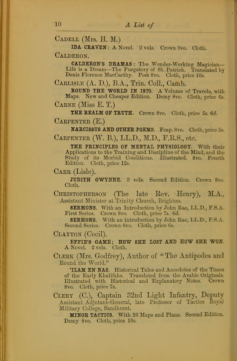 Cadell (Mrs. H. M.) IDA CRAVEN: A Novel. 2 vols. Crown 8vo. Cloth. Calderon. CALDERON’S DRAMAS : The Wonder-Working Magician— Life is a Dream—The Purgatory of St. Patrick. Translated by Denis Florence MacCarthy. Post 8vo. Cloth, price 10«. Carlisle (A. D.), B.A., Trin. Coll., Catnb. ROUND THE WORLD IN 1870. A Volume of Travels, with Maps. New and Cheaper Edition. Demy 8vo. Cloth, price 6a. Carne (Miss E. T.) THE REALM OF TRUTH. Crown 8vo. Cloth, price 5s. 6d. Carpenter (E.) NARCISSUS AND OTHER POEMS. Fcap. 8vo. Cloth, price 5a. Carpenter (W. B.), LL.D., M.D., F.R.S., etc. THE PRINCIPLES OF MENTAL PHYSIOLOGY. With their Applications to the Training and Discipline of the Mind, and the Study of its Morbid Conditions. Illustrated. 8vo. Fourth Edition. Cloth, price 12s. Carr (Lisle). JUDITH GWYNNE. 3 vols. Second Edition. Crown 8vo. Cloth. Christopherson (The late Bey. Henry), M.A., Assistant Minister at Trinity Church, Brighton. SERMONS. With an Introduction by John Eae, LL.D., F.S.A. First Series. Crown 8vo. Cloth, price 7s. Gd. SERMONS. With an introduction by John Rae, LL.D., F.S.A. Second Series. Crown Svo. Cloth, price 6s. Clayton (Cecil). EFFIE’S GAME; HOW SHE LOST AND HOW SHE WON. A Novel. 2 vols. Cloth. Clerk (Mrs. Godfrey), Author of “ The Antipodes and Round the World.” ’ILAM EN NAS. Historical Tales and Anecdotes of the Times of the Early Khalifahs. Translated from the Arabic Originals. Illustrated with Historical and Explanatory Notes. Crown Svo. Cloth, price 7s. Clery (C.), Captain 32nd Light Infantry, Deputy Assistant Adjutant-General, late Professor of Tactics Royal Military College, Sandhurst. MINOR TACTICS. With 26 Maps and Plans. Second Edition. Demy Svo. Cloth, price 16s.