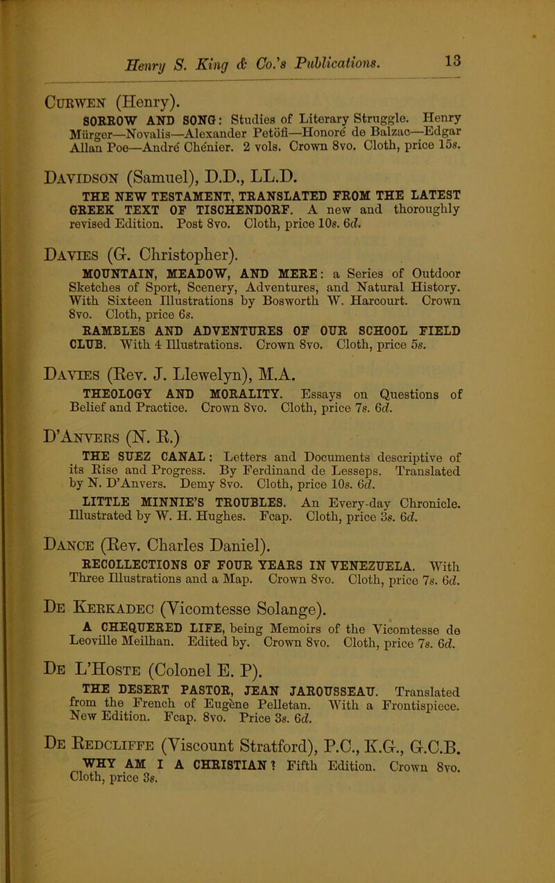 Cukwen (Henry). SORROW AND SONG: Studies of Literary Struggle. Henry Murger—Novalis—Alexander Petdfi—Honore' de Balzac—Edgar Allan Poe—Andre' CMnier. 2 vols. Crown 8vo. Cloth, price 15s. Davidson (Samuel), D.D., LL.D. THE NEW TESTAMENT, TRANSLATED FROM THE LATEST GREEK TEXT OF TISCHENDORF. A new and thoroughly revised Edition. Post 8vo. Cloth, price 10s. 6d. Davies (G. Christopher). MOUNTAIN, MEADOW, AND MERE: a Series of Outdoor Sketches of Sport, Scenery, Adventures, and Natural History. With Sixteen Illustrations by Bosworth W. Harcourt. Crown 8vo. Cloth, price 6s. RAMBLES AND ADVENTURES OF OUR SCHOOL FIELD CLUB. With 4 Illustrations. Crown Svo. Cloth, price 5s. Davies (Rev. J. Llewelyn), M.A. THEOLOGY AND MORALITY. Essays on Questions of Belief and Practice. Crown Svo. Cloth, price 7s. Gd. D’Anvers (N. R.) THE SUEZ CANAL: Letters and Documents descriptive of its Rise and Progress. By Ferdinand de Lesseps. Translated by N. D’An vers. Demy Svo. Cloth, price 10s. 6d. LITTLE MINNIE’S TROUBLES. An Every-day Chronicle. Illustrated by W. H. Hughes. Fcap. Cloth, price 3s. 6cl. Dance (Rev. Charles Daniel). RECOLLECTIONS OF FOUR YEARS IN VENEZUELA. With Three Illustrations and a Map. Crown Svo. Cloth, price 7s. 6d. De Kerkadec (Vicomtesse Solange). A CHEQUERED LIFE, being Memoirs of the Vicomtesse do Leoville Meilhan. Edited by. Crown 8vo. Cloth, price 7s. Gd. De L’Hoste (Colonel E. P). THE DESERT PASTOR, JEAN JAROUSSEAU. Translated from the French of Eugene Pelletan. With a Frontispiece. New Edition. Fcap. 8vo. Price 3s. Gd. De Redcliffe (Viscount Stratford), P.C., K.G., G.C.B. WHY AM I A CHRISTIAN 1 Fifth Edition. Crown Svo. Cloth, price 3s.