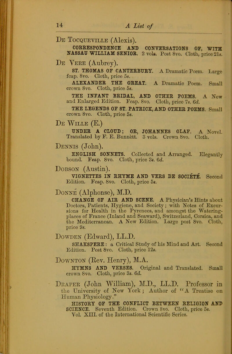 De Tocqueville (Alexis). CORRESPONDENCE AND CONVERSATIONS OF, WITH NASSAU WILLIAM SENIOR. 2 vola. Poet 8vo. Cloth, price 21s. De Yere (Aubrey). ST. THOMAS OF CANTERBURY. A Dramatic Poem. Large fcap. 8vo. Cloth, price 5s. ALEXANDER THE GREAT. A Dramatic Poem. Small crown 8vo. Cloth, price 5s. THE INFANT BRIDAL, AND OTHER POEMS. A New and Enlarged Edition. Fcap. 8vo. Cloth, price Is. 6d. THE LEGENDS OF ST. PATRICK, AND OTHER POEMS. Small crown 8vo. Cloth, price 5s. De Wille (E.) UNDER A CLOUD; OR, JOHANNES OLAF. A Novel. Translated by P. E. Bunnett. 3 vols. Crown 8vo. Cloth. Dennis (John). ENGLISH SONNETS. Collected and Arranged. Elegantly bound. Fcap. 8vo. Cloth, price 3s. 6d. Dobson (Austin). VIGNETTES IN RHYME AND VERS DE SOCIETE. Second Edition. Fcap. 8vo. Cloth, price 5s. Donne (Alpbonse), M.D. CHANGE OF AIR AND SCENE. A Physician’s Hints about Doctors, Patients, Hygiene, and Society; with Notes of Excur- sions for Health in the Pyrenees, and amongst the Watering- places of France (Inland and Seaward), Switzerland, Corsica, and the Mediterranean. A New Edition. Large post 8ro. Cloth, price 9s. Dowden (Edward), LL.D. SHAKSPERE : a Critical Study of his Mind and Art. Second Edition. Post 8vo. Cloth, price 12s. Down-ton (Kev. Henry), M.A. HYMNS AND VERSES. Original and Translated. Small crown 8vo. Cloth, price 3s. Gd. Draper (John William), M.D., LL.D. Professor in the University of New York; Author of “A Treatise on Human Physiology.” HISTORY OF THE CONFLICT BETWEEN RELIGION AND SCIENCE. Seventh Edition. Crown Svo. Cloth, price 5s. Yol. XHI. of the International Scientific Series.