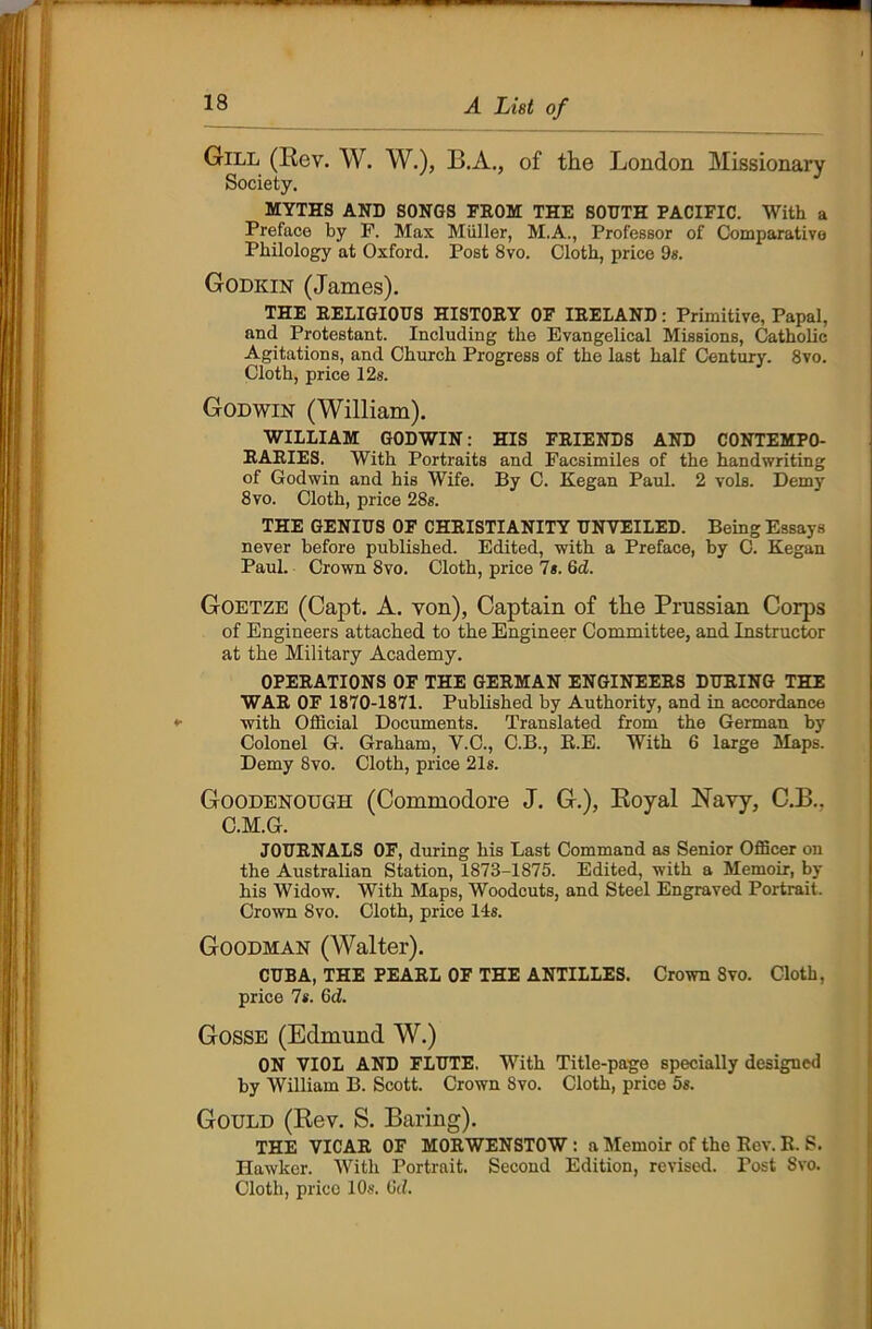 Gill (Rev. W. W.), B.A., of the London Missionary Society. MYTHS AND SONGS FROM THE SOUTH PACIFIC. With a Preface by P. Max Muller, M.A., Professor of Comparative Philology at Oxford. Post 8vo. Cloth, price 9s. Godkin (James). THE RELIGIOUS HISTORY OF IRELAND: Primitive, Papal, and Protestant. Including the Evangelical Missions, Catholic Agitations, and Church Progress of the last half Century. 8vo. Cloth, price 12s. Godwin (William). WILLIAM GODWIN: HIS FRIENDS AND CONTEMPO- RARIES. With Portraits and Facsimiles of the handwriting of Godwin and his Wife. By C. Kegan Paul. 2 vols. Demy 8 vo. Cloth, price 28s. THE GENIUS OF CHRISTIANITY UNVEILED. Being Essays never before published. Edited, with a Preface, by C. Kegan Paul. Crown 8vo. Cloth, price 7s. 6<2. Goetze (Capt. A. von), Captain of the Prussian Corps of Engineers attached to the Engineer Committee, and Instructor at the Military Academy. OPERATIONS OF THE GERMAN ENGINEERS DURING THE WAR OF 1870-1871. Published by Authority, and in accordance with Official Documents. Translated from the German by Colonel G. Graham, V.C., C.B., R.E. With 6 large Maps. Demy 8vo. Cloth, price 21s. Goodenough (Commodore J. G.), Boyal Navy, C.B.. C.M.G. JOURNALS OF, during his Last Command as Senior Officer on the Australian Station, 1873-1875. Edited, with a Memoir, by his Widow. With Maps, Woodcuts, and Steel Engraved Portrait. Crown 8vo. Cloth, price 14s. Goodman (Walter). CUBA, THE PEARL OF THE ANTILLES. Crown 8vo. Cloth, price 7*. 6d. Gosse (Edmund W.) ON VIOL AND FLUTE. With Title-page specially designed by William B. Scott. Crown Svo. Cloth, price 5s. Gould (Rev. S. Baring). THE VICAR OF MORWENSTOW : a Memoir of the Rev. R. S. Hawker. With Portrait. Second Edition, revised. Post Svo. Cloth, price 10s. tid.