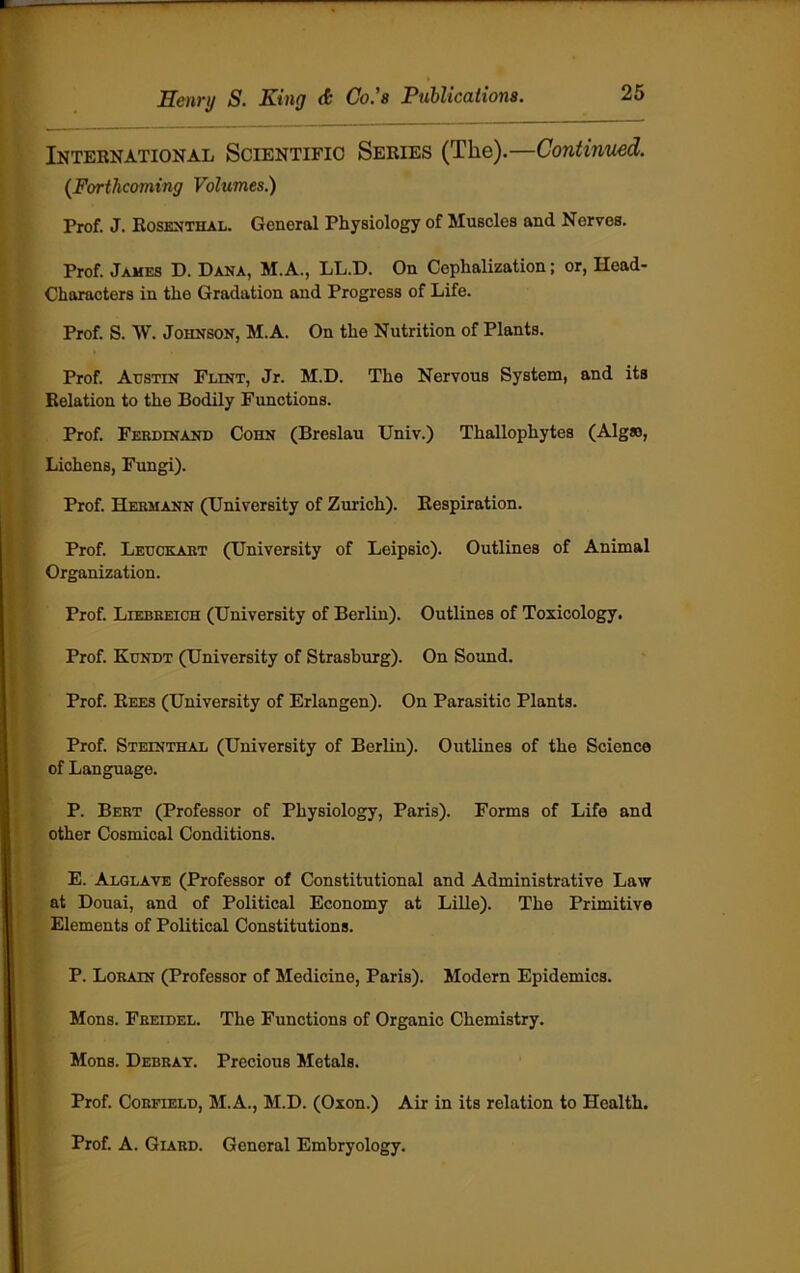 International Scientific Series (The).—Continued. (Forthcoming Volumes.) Prof. J. Rosenthal. General Physiology of Muscles and Nerves. Prof. James D. Dana, M.A., LL.D. On Cephalization; or, Head- Characters in the Gradation and Progress of Life. Prof. S. W. Johnson, M.A. On the Nutrition of Plants. Prof. Austin Flint, Jr. M.D. The Nervous System, and its Relation to the Bodily Functions. Prof. Ferdinand Cohn (Breslau Univ.) Thallophytes (Algao, Lichens, Fungi). Prof. Hermann (University of Zurich). Respiration. Prof. Leuckart (University of Leipsic). Outlines of Animal Organization. Prof. Liebreich (University of Berlin). Outlines of Toxicology. Prof. Kundt (University of Strasburg). On Sound. Prof. Rees (University of Erlangen). On Parasitic Plants. Prof. Steinthal (University of Berlin). Outlines of the Science of Language. P. Bert (Professor of Physiology, Paris). Forms of Life and other Cosmical Conditions. E. Alglave (Professor of Constitutional and Administrative Law at Douai, and of Political Economy at Lille). The Primitive Elements of Political Constitutions. P. Lorain (Professor of Medicine, Paris). Modern Epidemics. Mons. Freidel. The Functions of Organic Chemistry. Mons. Debray. Precious Metals. Prof. Corfield, M.A., M.D. (Oxon.) Air in its relation to Health. Prof. A. Giard. General Embryology.