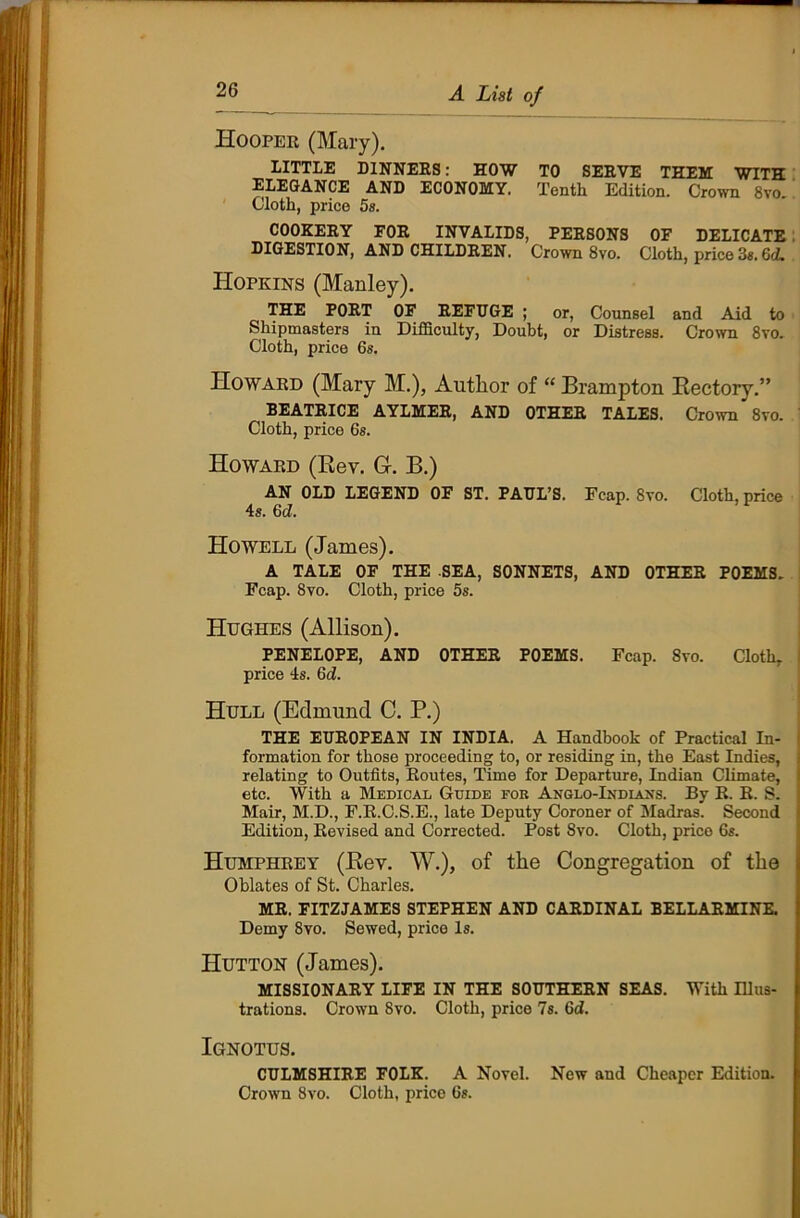 Hooper (Mary). LITTLE DINNERS: HOW TO SERVE THEM WITH ELEGANCE AND ECONOMY. Tenth Edition. Crown 8vo. Cloth, price 5s. COOKERY FOR INVALIDS, PERSONS OF DELICATE DIGESTION, AND CHILDREN. Crown 8vo. Cloth, price 3s. GcL Hopkins (Manley). THE PORT OF REFUGE ; or, Counsel and Aid to Shipmasters in Difficulty, Doubt, or Distress. Crown 8vo. Cloth, price 6s. Howard (Mary M.), Author of “ Brampton Rectory.” BEATRICE AYLMER, AND OTHER TALES. Crown 8vo. Cloth, price 6s. Howard (Rev. G-. B.) AN OLD LEGEND OF ST. PAUL’S. Fcap. 8vo. Cloth, price 4s. 6d. Howell (James). A TALE OF THE .SEA, SONNETS, AND OTHER POEMS. Fcap. 8vo. Cloth, price 5s. Hughes (Allison). PENELOPE, AND OTHER POEMS. Fcap. 8vo. Cloth, price 4s. (id. Hull (Edmund C. P.) THE EUROPEAN IN INDIA. A Handbook of Practical In- formation for those proceeding to, or residing in, the East Indies, relating to Outfits, Routes, Time for Departure, Indian Climate, etc. With a Medical Guide for Anglo-Indians. By R. R. S. Mair, M.D., F.R.C.S.E., late Deputy Coroner of Madras. Second Edition, Revised and Corrected. Post 8vo. Cloth, price 6s. Humphrey (Rev. W.), of the Congregation of the Oblates of St. Charles. MR. FITZJAMES STEPHEN AND CARDINAL BELLARMINE. Demy 8vo. Sewed, price Is. Hutton (James). MISSIONARY LIFE IN THE SOUTHERN SEAS. With Illus- trations. Crown 8vo. Cloth, price 7s. 6d. Ignotus. CULMSHIRE FOLK. A Novel. New and Cheaper Edition. Crown 8vo. Cloth, price 6s.