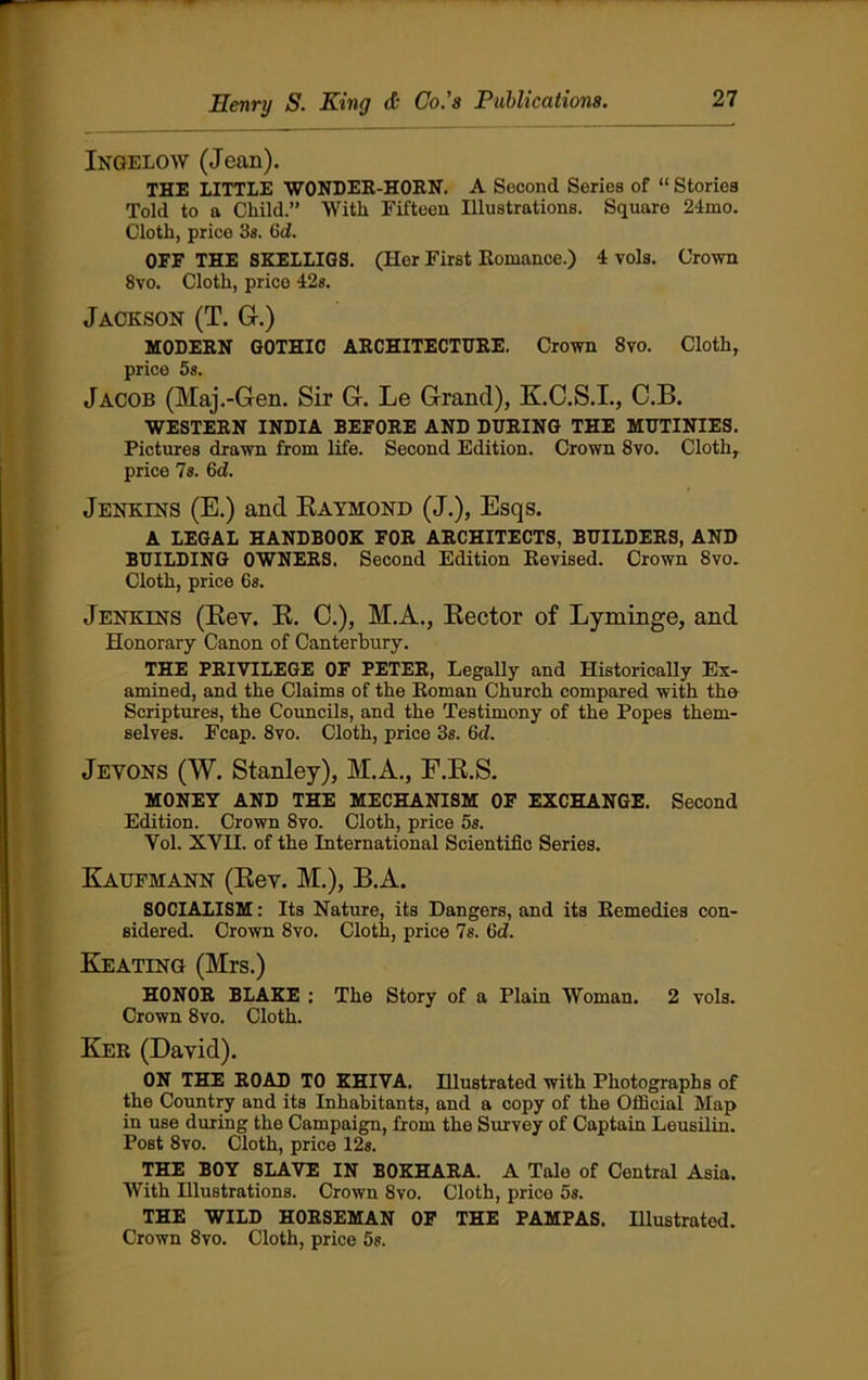 Ingelow (Jean). THE LITTLE WONDER-HORN. A Second Series of “ Stories Told to a Child.” With Fifteen Illustrations. Square 2-irno. Cloth, price 3s. Gd. OFF THE SKELLIGS. (Her First Romance.) 4 vols. Crown 8vo. Cloth, price 42s. Jackson (T. G.) MODERN GOTHIC ARCHITECTURE. Crown 8vo. Cloth, price 58. Jacob (Maj.-Gen. Sir G. Le Grand), K.C.S.I., C.B. WESTERN INDIA BEFORE AND DURING THE MUTINIES. Pictures drawn from life. Second Edition. Crown 8vo. Cloth, price 7s. 6 d. Jenkins (E.) and Raymond (J.), Esqs. A LEGAL HANDBOOK FOR ARCHITECTS, BUILDERS, AND BUILDING OWNERS. Second Edition Revised. Crown Svo. Cloth, price 6s. Jenkins (Rev. R. C.), M.A., Rector of Lyminge, and Honorary Canon of Canterbury. THE PRIVILEGE OF PETER, Legally and Historically Ex- amined, and the Claims of the Roman Church compared with the Scriptures, the Councils, and the Testimony of the Popes them- selves. Fcap. 8vo. Cloth, price 3s. Gd. Jevons (W. Stanley), M.A., F.R.S. MONEY AND THE MECHANISM OF EXCHANGE. Second Edition. Crown 8vo. Cloth, price 5s. Vol. XVH. of the International Scientific Series. Kaufmann (Rev. M.), B.A. SOCIALISM: Its Nature, its Dangers, and its Remedies con- sidered. Crown 8vo. Cloth, price 7s. Gd. Keating (Mrs.) HONOR BLAKE : The Story of a Plain Woman. 2 vols. Crown 8vo. Cloth. Ker (David). ON THE ROAD TO KHIVA. Hlustrated with Photographs of the Country and its Inhabitants, and a copy of the Official Map in use during the Campaign, from the Survey of Captain Leusilin. Post 8vo. Cloth, price 12s. THE BOY SLAVE IN BOKHARA. A Tale of Central Asia. With Illustrations. Crown 8vo. Cloth, price 5s. THE WILD HORSEMAN OF THE PAMPAS. Illustrated. Crown 8vo. Cloth, price 5s.