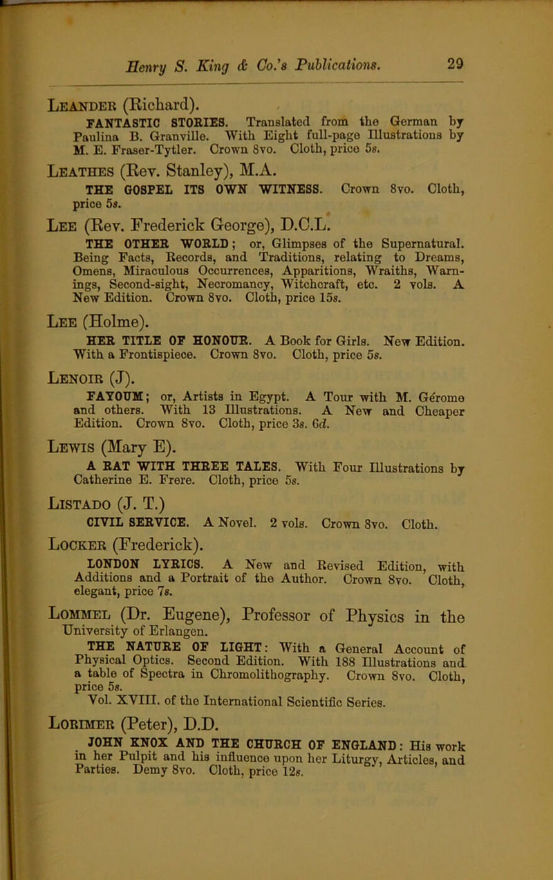 Leander (Richard). FANTASTIC STORIES. Translated from the German by Paulina B. Granville. With Eight full-page Illustrations by M. E. Fraser-Tytler. Crown 8vo. Cloth, price 5s. Leathes (Rev. Stanley), M.A. THE GOSPEL ITS OWN WITNESS. Crown 8vo. Cloth, price 5s. Lee (Rev. Frederick George), D.C.L. THE OTHER WORLD; or, Glimpses of the Supernatural. Being Facts, Records, and Traditions, relating to Dreams, Omens, Miraculous Occurrences, Apparitions, Wraiths, Warn- ings, Second-sight, Necromancy, Witchcraft, etc. 2 vols. A New Edition. Crown 8vo. Cloth, price 15s. Lee (Holme). HER TITLE OF HONOUR. A Book for Girls. New Edition. With a Frontispiece. Crown 8vo. Cloth, price 5s. Lenoir (J). FAYOUM; or, Artists in Egypt. A Tour with M. Gerome and others. With 13 Illustrations. A New and Cheaper Edition. Crown Svo. Cloth, price 3s. 6d. Lewis (Mary E). A RAT WITH THREE TALES. With Four Illustrations by Catherine E. Frere. Cloth, price 5s. LlSTADO (J. T.) CIVIL SERVICE. A Novel. 2 vols. Crown 8vo. Cloth. Locker (Frederick). LONDON LYRICS. A New and Revised Edition, with Additions and a Portrait of the Author. Crown 8vo. Cloth, elegant, price 7s. Lommel (Dr. Eugene), Professor of Physics in the University of Erlangen. THE NATURE OF LIGHT: With a General Account of Physical Optics. Second Edition. With 188 Illustrations and a table of Spectra in Chromolithography. Crown Svo. Cloth, price 5s. Vol. XVIII. of the International Scientific Series. Lorimer (Peter), D.D. JOHN KNOX AND THE CHURCH OF ENGLAND: His work in her Pulpit and his influence upon her Liturgy, Articles, and Parties. Demy 8vo. Cloth, price 12s.